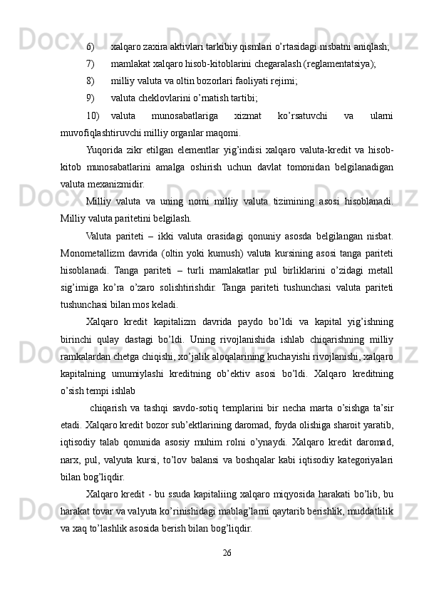 6) xalqaro zaxira aktivlari tarkibiy qismlari o’rtasidagi nisbatni aniqlash;
7) mamlakat xalqaro hisob-kitoblarini chegaralash (reglamentatsiya);
8) milliy valuta va oltin bozorlari faoliyati rejimi;
9) valuta cheklovlarini o’rnatish tartibi;
10) valuta   munosabatlariga   xizmat   ko’rsatuvchi   va   ularni
muvofiqlashtiruvchi milliy organlar maqomi.
Yuqorida   zikr   etilgan   elementlar   yig’indisi   xalqaro   valuta-kredit   va   hisob-
kitob   munosabatlarini   amalga   oshirish   uchun   davlat   tomonidan   belgilanadigan
valuta mexanizmidir.
Milliy   valuta   va   uning   nomi   milliy   valuta   tizimining   asosi   hisoblanadi.
Milliy valuta paritetini belgilash.
Valuta   pariteti   –   ikki   valuta   orasidagi   qonuniy   asosda   belgilangan   nisbat.
Monometallizm   davrida   (oltin   yoki   kumush)   valuta   kursining   asosi   tanga   pariteti
hisoblanadi.   Tanga   pariteti   –   turli   mamlakatlar   pul   birliklarini   o’zidagi   metall
sig’imiga   ko’ra   o’zaro   solishtirishdir.   Tanga   pariteti   tushunchasi   valuta   pariteti
tushunchasi bilan mos keladi.
Xalqaro   kredit   kapitalizm   davrida   paydo   bo’ldi   va   kapital   yig’ishning
birinchi   qulay   dastagi   bo’ldi.   Uning   rivojlanishida   ishlab   chiqarishning   milliy
ramkalardan chetga chiqishi, xo’jalik aloqalarining kuchayishi rivojlanishi, xalqaro
kapitalning   umumiylashi   kreditning   ob’ektiv   asosi   bo’ldi.   Xalqaro   kreditning
o’sish tempi ishlab
  chiqarish   va   tashqi   savdo-sotiq   templarini   bir   necha   marta   o’sishga   ta’sir
etadi. Xalqaro kredit bozor sub’ektlarining daromad, foyda olishiga sharoit yaratib,
iqtisodiy   talab   qonunida   asosiy   muhim   rolni   o’ynaydi.   Xalqaro   kredit   daromad,
narx,   pul,   valyuta   kursi,   to’lov   balansi   va   boshqalar   kabi   iqtisodiy   kategoriyalari
bilan bog’liqdir.
Xalqaro kredit - bu ssuda kapitaliing xalqaro miqyosida harakati  bo’lib, bu
harakat tovar va valyuta ko’rinishidagi mablag’larni qaytarib berishlik, muddatlilik
va xaq to’lashlik asosida berish bilan bog’liqdir.
26 