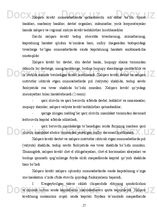 Xalqaro   kredit   munosabatlarida   qatnashuvchi   sub’ektlar   bo’lib,   tijorat
banklari,   markaziy   banklar,   davlat   organlari,   xukumatlar,   yirik   korporatsiyalar
hamda xalqaro va regional moliya-kredit tashkilotlari hisoblanadilar.
Garchi   xalqaro   kredit   tashqi   oborotda   tovarlarning,   xizmatlarning,
kapitalning   harakat   qilishni   ta’minlasa   ham,   milliy   chagaradan   tashqaridagi
tovarlarga   bo’lgan   munosabatlarda   ssuda   kapitalining   harakati   aniklanadicha
mustaqildir.
Xalqaro   kredit   bir   davlat,   shu   davlat   banki,   huquqiy   shaxsi   tomonidan
ikkinchi bir davlatga, uning banklariga, boshqa huquqiy shaxslariga muddatlilik va
to’lovlilik asosida beriladigan kredit hisoblanadi. Xalqaro kredit davlat va xalqaro
institutlar   ishtirok   etgan   munosabatlarda   pul   (valyuta)   shaklida,   tashqi   savdo
faoliyatida   esa   tovar   shaklida   bo’lishi   mumkin.   Xalqaro   kredit   qo’yidagi
xususiyatlari bilan harakterlanadi (2-rasm):
- qarz oluvchi va qarz beruvchi sifatida davlat, tashkilot va muassasalar,
xuquqiy shaxslar, xalqaro valyuta kredit tashkilotlari qatnashadilar;
- qarzga olingan mablag’lar qarz oluvchi mamlakat tomonidan daromad
keltiruvchi kapital sifatida ishlatiladi;
- qarz beruvchi  mamlakatga to’lanadigan ssuda foizining manbasi qarz
oluvchi mamlakat aholisi tomonidan yaratilgan milliy daromad hisoblanadi.
Xalqaro kredit davlat va xalqaro institutlar ishtirok etgan munosabatlarda pul
(valyuta)   shaklida,   tashqi   savdo   faoliyatida   esa   tovar   shaklida   bo’lishi   mumkin.
Shuningdek, xalqaro kredit chet el obligatsiyalari, chet-el korxonalari aksiyalari va
boshqa   qimmatli   qog’ozlariga   foyda   olish   maqsadlarida   kapital   qo’yish   shaklida
ham bo’ladi.
Xalqaro   kredit   xalqaro   iqtisodiy   munosabatlarda   ssuda   kapitalining   o’ziga
xos harakatini o’zida ifoda etuvchi quyidagi funksiyalarni bajaradi;
1. Kengaytirilgan   takror   ishlab   chiqarishda   ehtijning   qondirilishini
ta’minlash   uchun   ssuda   kapitallarini   mamlakatlararo   qayta   taqsimlaydi.   Xalqaro
kreditning   mexanizmi   orqali   ssuda   kapitali   foydani   ta’minlash   maqsadlarida
27 