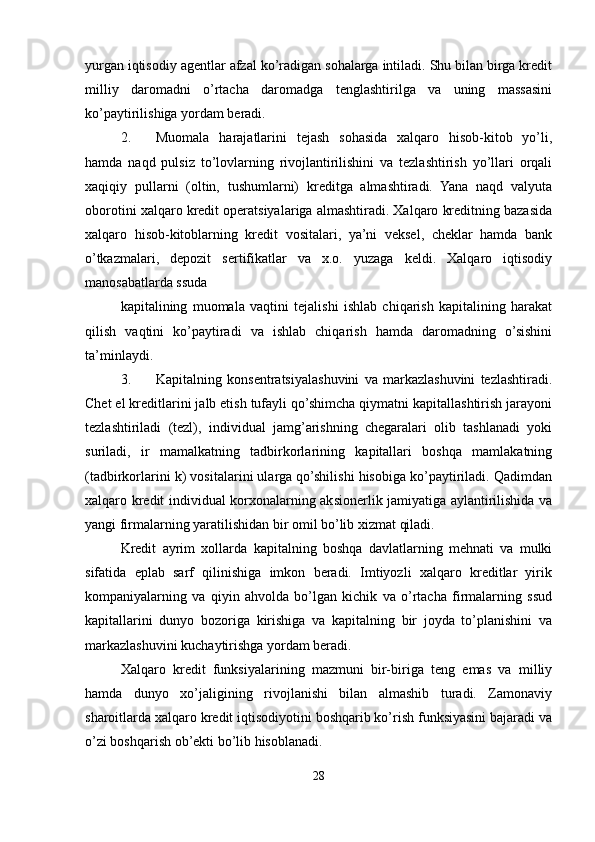yurgan iqtisodiy agentlar afzal ko’radigan sohalarga intiladi. Shu bilan birga kredit
milliy   daromadni   o’rtacha   daromadga   tenglashtirilga   va   uning   massasini
ko’paytirilishiga yordam beradi.
2. Muomala   harajatlarini   tejash   sohasida   xalqaro   hisob-kitob   yo’li,
hamda   naqd   pulsiz   to’lovlarning   rivojlantirilishini   va   tezlashtirish   yo’llari   orqali
xaqiqiy   pullarni   (oltin,   tushumlarni)   kreditga   almashtiradi.   Yana   naqd   valyuta
oborotini xalqaro kredit operatsiyalariga almashtiradi. Xalqaro kreditning bazasida
xalqaro   hisob-kitoblarning   kredit   vositalari,   ya’ni   veksel,   cheklar   hamda   bank
o’tkazmalari,   depozit   sertifikatlar   va   x.o.   yuzaga   keldi.   Xalqaro   iqtisodiy
manosabatlarda ssuda
kapitalining   muomala   vaqtini   tejalishi   ishlab   chiqarish   kapitalining   harakat
qilish   vaqtini   ko’paytiradi   va   ishlab   chiqarish   hamda   daromadning   o’sishini
ta’minlaydi.
3. Kapitalning   konsentratsiyalashuvini   va   markazlashuvini   tezlashtiradi.
Chet el kreditlarini jalb etish tufayli qo’shimcha qiymatni kapitallashtirish jarayoni
tezlashtiriladi   (tezl),   individual   jamg’arishning   chegaralari   olib   tashlanadi   yoki
suriladi,   ir   mamalkatning   tadbirkorlarining   kapitallari   boshqa   mamlakatning
(tadbirkorlarini k) vositalarini ularga qo’shilishi hisobiga ko’paytiriladi. Qadimdan
xalqaro kredit individual korxonalarning aksionerlik jamiyatiga aylantirilishida va
yangi firmalarning yaratilishidan bir omil bo’lib xizmat qiladi.
Kredit   ayrim   xollarda   kapitalning   boshqa   davlatlarning   mehnati   va   mulki
sifatida   eplab   sarf   qilinishiga   imkon   beradi.   Imtiyozli   xalqaro   kreditlar   yirik
kompaniyalarning   va   qiyin   ahvolda   bo’lgan   kichik   va   o’rtacha   firmalarning   ssud
kapitallarini   dunyo   bozoriga   kirishiga   va   kapitalning   bir   joyda   to’planishini   va
markazlashuvini kuchaytirishga yordam beradi.
Xalqaro   kredit   funksiyalarining   mazmuni   bir-biriga   teng   emas   va   milliy
hamda   dunyo   xo’jaligining   rivojlanishi   bilan   almashib   turadi.   Zamonaviy
sharoitlarda xalqaro kredit iqtisodiyotini boshqarib ko’rish funksiyasini bajaradi va
o’zi boshqarish ob’ekti bo’lib hisoblanadi.
28 
