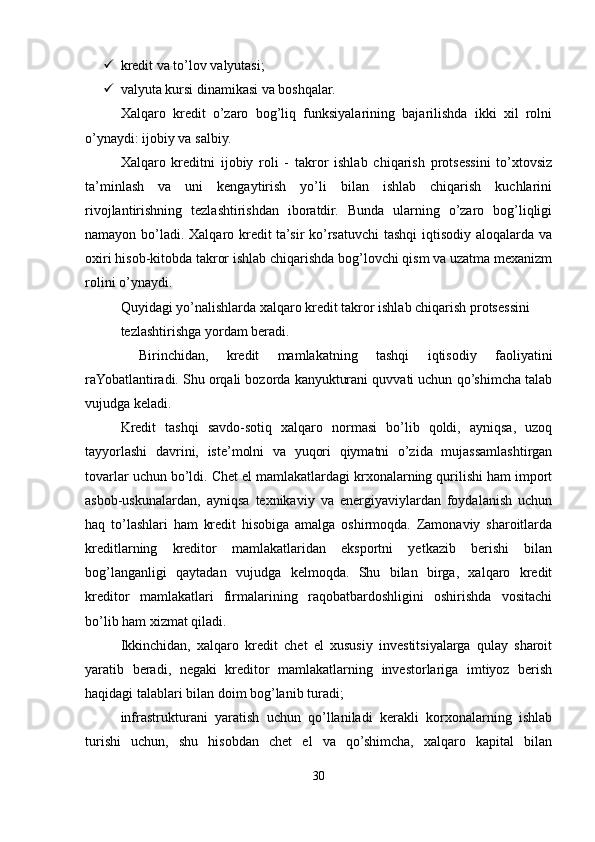  kredit va to’lov valyutasi;
 valyuta kursi dinamikasi va boshqalar.
Xalqaro   kredit   o’zaro   bog’liq   funksiyalarining   bajarilishda   ikki   xil   rolni
o’ynaydi: ijobiy va salbiy.
Xalqaro   kreditni   ijobiy   roli   -   takror   ishlab   chiqarish   protsessini   to’xtovsiz
ta’minlash   va   uni   kengaytirish   yo’li   bilan   ishlab   chiqarish   kuchlarini
rivojlantirishning   tezlashtirishdan   iboratdir.   Bunda   ularning   o’zaro   bog’liqligi
namayon bo’ladi. Xalqaro kredit  ta’sir  ko’rsatuvchi tashqi  iqtisodiy aloqalarda va
oxiri hisob-kitobda takror ishlab chiqarishda bog’lovchi qism va uzatma mexanizm
rolini o’ynaydi.
Quyidagi yo’nalishlarda xalqaro kredit takror ishlab chiqarish protsessini
tezlashtirishga yordam beradi.
  Birinchidan,   kredit   mamlakatning   tashqi   iqtisodiy   faoliyatini
raYobatlantiradi. Shu orqali bozorda kanyukturani quvvati uchun qo’shimcha talab
vujudga keladi.
Kredit   tashqi   savdo-sotiq   xalqaro   normasi   bo’lib   qoldi,   ayniqsa,   uzoq
tayyorlashi   davrini,   iste’molni   va   yuqori   qiymatni   o’zida   mujassamlashtirgan
tovarlar uchun bo’ldi. Chet el mamlakatlardagi krxonalarning qurilishi ham import
asbob-uskunalardan,   ayniqsa   texnikaviy   va   energiyaviylardan   foydalanish   uchun
haq   to’lashlari   ham   kredit   hisobiga   amalga   oshirmoqda.   Zamonaviy   sharoitlarda
kreditlarning   kreditor   mamlakatlaridan   eksportni   yetkazib   berishi   bilan
bog’langanligi   qaytadan   vujudga   kelmoqda.   Shu   bilan   birga,   xalqaro   kredit
kreditor   mamlakatlari   firmalarining   raqobatbardoshligini   oshirishda   vositachi
bo’lib ham xizmat qiladi.
Ikkinchidan,   xalqaro   kredit   chet   el   xususiy   investitsiyalarga   qulay   sharoit
yaratib   beradi,   negaki   kreditor   mamlakatlarning   investorlariga   imtiyoz   berish
haqidagi talablari bilan doim bog’lanib turadi;
infrastrukturani   yaratish   uchun   qo’llaniladi   kerakli   korxonalarning   ishlab
turishi   uchun,   shu   hisobdan   chet   el   va   qo’shimcha,   xalqaro   kapital   bilan
30 
