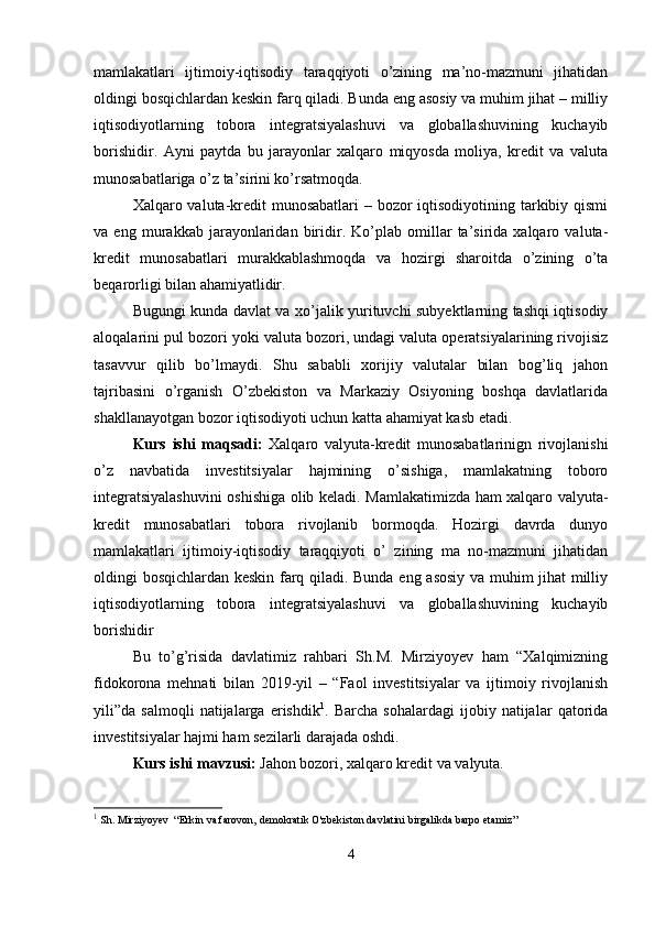 mamlakatlari   ijtimoiy-iqtisodiy   taraqqiyoti   o’zining   ma’no-mazmuni   jihatidan
oldingi bosqichlardan keskin farq qiladi. Bunda eng asosiy va muhim jihat – milliy
iqtisodiyotlarning   tobora   integratsiyalashuvi   va   globallashuvining   kuchayib
borishidir.   Ayni   paytda   bu   jarayonlar   xalqaro   miqyosda   moliya,   kredit   va   valuta
munosabatlariga o’z ta’sirini ko’rsatmoqda.
Xalqaro valuta-kredit munosabatlari  – bozor  iqtisodiyotining tarkibiy qismi
va   eng   murakkab   jarayonlaridan   biridir.   Ko’plab   omillar   ta’sirida   xalqaro   valuta-
kredit   munosabatlari   murakkablashmoqda   va   hozirgi   sharoitda   o’zining   o’ta
beqarorligi bilan ahamiyatlidir.
Bugungi kunda davlat va xo’jalik yurituvchi subyektlarning tashqi iqtisodiy
aloqalarini pul bozori yoki valuta bozori, undagi valuta operatsiyalarining rivojisiz
tasavvur   qilib   bo’lmaydi.   Shu   sababli   xorijiy   valutalar   bilan   bog’liq   jahon
tajribasini   o’rganish   O’zbekiston   va   Markaziy   Osiyoning   boshqa   davlatlarida
shakllanayotgan bozor iqtisodiyoti uchun katta ahamiyat kasb etadi.
Kurs   ishi   maqsadi:   Xalqaro   valyuta-kredit   munosabatlarinign   rivojlanishi
o’z   navbatida   investitsiyalar   hajmining   o’sishiga,   mamlakatning   toboro
integratsiyalashuvini oshishiga olib keladi. Mamlakatimizda ham xalqaro valyuta-
kredit   munosabatlari   tobora   rivojlanib   bormoqda.   Hozirgi   davrda   dunyo
mamlakatlari   ijtimoiy-iqtisodiy   taraqqiyoti   o’   zining   ma   no-mazmuni   jihatidan
oldingi bosqichlardan keskin farq qiladi. Bunda eng asosiy va muhim jihat milliy
iqtisodiyotlarning   tobora   integratsiyalashuvi   va   globallashuvining   kuchayib
borishidir
Bu   to’g’risida   davlatimiz   rahbari   Sh.M.   Mirziyoyev   ham   “Xalqimizning
fidokorona   mehnati   bilan   2019-yil   –   “Faol   investitsiyalar   va   ijtimoiy   rivojlanish
yili”da   salmoqli   natijalarga   erishdik 1
.   Barcha   sohalardagi   ijobiy   natijalar   qatorida
investitsiyalar hajmi ham sezilarli darajada oshdi.
Kurs ishi mavzusi:  Jahon bozori, xalqaro kredit va valyuta.
1
 Sh. Mirziyoyev  “Erkin va farovon, demokratik O'zbekiston davlatini birgalikda barpo etamiz”
4 