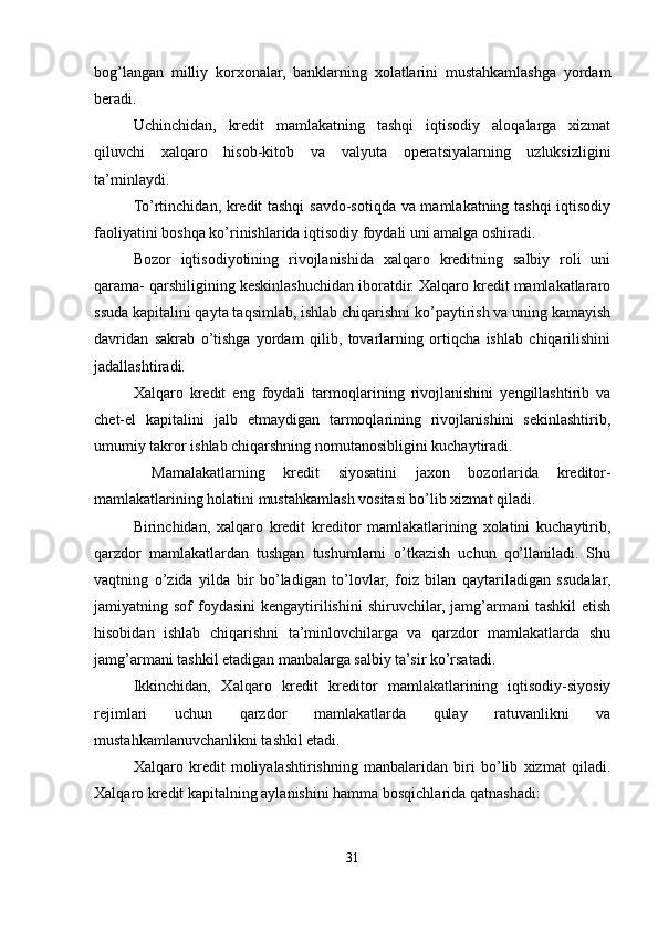 bog’langan   milliy   korxonalar,   banklarning   xolatlarini   mustahkamlashga   yordam
beradi.
Uchinchidan,   kredit   mamlakatning   tashqi   iqtisodiy   aloqalarga   xizmat
qiluvchi   xalqaro   hisob-kitob   va   valyuta   operatsiyalarning   uzluksizligini
ta’minlaydi.
To’rtinchidan, kredit tashqi  savdo-sotiqda va mamlakatning tashqi iqtisodiy
faoliyatini boshqa ko’rinishlarida iqtisodiy foydali uni amalga oshiradi.
Bozor   iqtisodiyotining   rivojlanishida   xalqaro   kreditning   salbiy   roli   uni
qarama- qarshiligining keskinlashuchidan iboratdir. Xalqaro kredit mamlakatlararo
ssuda kapitalini qayta taqsimlab, ishlab chiqarishni ko’paytirish va uning kamayish
davridan   sakrab   o’tishga   yordam   qilib,   tovarlarning   ortiqcha   ishlab   chiqarilishini
jadallashtiradi.
Xalqaro   kredit   eng   foydali   tarmoqlarining   rivojlanishini   yengillashtirib   va
chet-el   kapitalini   jalb   etmaydigan   tarmoqlarining   rivojlanishini   sekinlashtirib,
umumiy takror ishlab chiqarshning nomutanosibligini kuchaytiradi.
  Mamalakatlarning   kredit   siyosatini   jaxon   bozorlarida   kreditor-
mamlakatlarining holatini mustahkamlash vositasi bo’lib xizmat qiladi.
Birinchidan,   xalqaro   kredit   kreditor   mamlakatlarining   xolatini   kuchaytirib,
qarzdor   mamlakatlardan   tushgan   tushumlarni   o’tkazish   uchun   qo’llaniladi.   Shu
vaqtning   o’zida   yilda   bir   bo’ladigan   to’lovlar,   foiz   bilan   qaytariladigan   ssudalar,
jamiyatning sof   foydasini  kengaytirilishini   shiruvchilar, jamg’armani  tashkil  etish
hisobidan   ishlab   chiqarishni   ta’minlovchilarga   va   qarzdor   mamlakatlarda   shu
jamg’armani tashkil etadigan manbalarga salbiy ta’sir ko’rsatadi.
Ikkinchidan,   Xalqaro   kredit   kreditor   mamlakatlarining   iqtisodiy-siyosiy
rejimlari   uchun   qarzdor   mamlakatlarda   qulay   ratuvanlikni   va
mustahkamlanuvchanlikni tashkil etadi.
Xalqaro   kredit   moliyalashtirishning   manbalaridan   biri   bo’lib   xizmat   qiladi.
Xalqaro kredit kapitalning aylanishini hamma bosqichlarida qatnashadi:
31 