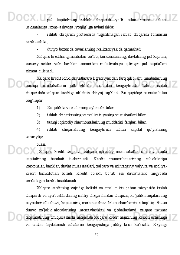 - pul   kapitalining   ishlab   chiqarish   yo’li   bilan   import   asbob-
uskunalariga, xom- ashyoga, yoqilg’iga aylanishida;
- ishlab   chiqarish   protsessida   tugatilmagan   ishlab   chiqarish   formasini
kreditlashda;
- dunyo bozorida tovarlarning realizatsiyasida qatnashadi.
Xalqaro kreditning manbalari bo’lib, korxonalarning, davlatning pul kapitali,
xususiy   sektor   yoki   banklar   tomonidan   mobilizatsiya   qilingan   pul   kapitallari
xizmat qilishadi.
Xalqaro kredit ichki davlatlararo ligratsiyasidan farq qilib, shu manbalarning
boshqa   mamlakatlarni   jalb   etilishi   hisobidan   kengaytiradi.   Takror   ishlab
chiqarishda xalqaro kreditga ob’ektiv ehtiyoj tug’iladi. Bu quyidagi narsalar bilan
bog’liqdir:
1) Xo’jalikda vositalarning aylanishi bilan;
2) ishlab chiqarishning va realizatsiyaning xususiyatlari bilan;
3) tashqi iqtisodiy shartnomalarining muddatini farqlari bilan;
4) ishlab   chiqarishning   kengaytirish   uchun   kapital   qo’yishning
zaruriyligi
bilan.
  Xalqaro   kredit   deganda,   xalqaro   iqtisodiy   munosabatlar   sohasida   ssuda
kapitalining   harakati   tushuniladi.   Kredit   munosabatlarining   sub'ektlariga
korxonalar, banklar, davlat muassasalari, xalqaro va mintaqaviy valyuta va moliya-
kredit   tashkilotlari   kiradi.   Kredit   ob'ekti   bo’lib   esa   davlatlararo   miqyosda
beriladigan kredit hisoblanadi.
Xalqaro   kreditning   vujudga   kelishi   va   amal   qilishi   jahon   miqyosida   ishlab
chiqarish va ayirboshlashning milliy chegaralardan chiqishi, xo’jalik aloqalarining
baynalminallashuvi,   kapitalning   markazlashuvi   bilan   chambarchas   bog’liq.   Butun
dunyo   xo’jalik   aloqalarining   intensivlashishi   va   globallashuvi,   xalqaro   mehnat
taqsimotining chuqurlashishi  natijasida xalqaro kredit  hajmining keskin oshishiga
va   undan   foydalanish   sohalarini   kengayishiga   jiddiy   ta'sir   ko’rsatdi.   Keyingi
32 