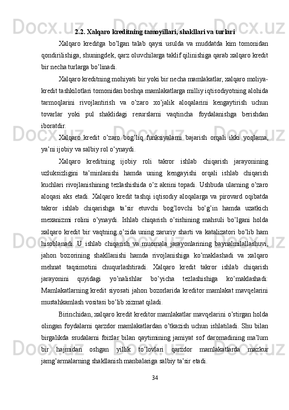 2.2. Xalqaro kreditning tamoyillari, shakllari va turlari
Xalqaro   kreditga   bo’lgan   talab   qaysi   usulda   va   muddatda   kim   tomonidan
qondirilishiga, shuningdek, qarz oluvchilarga taklif qilinishiga qarab xalqaro kredit
bir necha turlarga bo’linadi.
Xalqaro kreditning mohiyati bir yoki bir necha mamlakatlar, xalqaro moliya-
kredit tashkilotlari tomonidan boshqa mamlakatlarga milliy iqtisodiyotning alohida
tarmoqlarini   rivojlantirish   va   o’zaro   xo’jalik   aloqalarini   kengaytirish   uchun
tovarlar   yoki   pul   shaklidagi   resurslarni   vaqtincha   foydalanishga   berishdan
iboratdir.
Xalqaro   kredit   o’zaro   bog’liq   funksiyalarni   bajarish   orqali   ikki   yoqlama,
ya’ni ijobiy va salbiy rol o’ynaydi.
Xalqaro   kreditning   ijobiy   roli   takror   ishlab   chiqarish   jarayonining
uzluksizligini   ta’minlanishi   hamda   uning   kengayishi   orqali   ishlab   chiqarish
kuchlari rivojlanishining tezlashishida o’z aksini topadi. Ushbuda ularning o’zaro
aloqasi   aks   etadi.   Xalqaro   kredit   tashqi   iqtisodiy   aloqalarga   va   pirovard   oqibatda
takror   ishlab   chiqarishga   ta’sir   etuvchi   bog’lovchi   bo’g’in   hamda   uzatkich
mexanizmi   rolini   o’ynaydi.   Ishlab   chiqarish   o’sishining   mahsuli   bo’lgani   holda
xalqaro   kredit   bir   vaqtning   o’zida   uning   zaruriy   sharti   va   katalizatori   bo’lib   ham
hisoblanadi.   U   ishlab   chiqarish   va   muomala   jarayonlarining   baynalmilallashuvi,
jahon   bozorining   shakllanishi   hamda   rivojlanishiga   ko’maklashadi   va   xalqaro
mehnat   taqsimotini   chuqurlashtiradi.   Xalqaro   kredit   takror   ishlab   chiqarish
jarayonini   quyidagi   yo’nalishlar   bo’yicha   tezlashishiga   ko’maklashadi:
Mamlakatlarning kredit  siyosati  jahon bozorlarida kreditor  mamlakat  mavqelarini
mustahkamlash vositasi bo’lib xizmat qiladi.
Birinchidan, xalqaro kredit kreditor mamlakatlar mavqelarini o’stirgan holda
olingan   foydalarni   qarzdor   mamlakatlardan   o’tkazish   uchun   ishlatiladi.   Shu   bilan
birgalikda   ssudalarni   foizlar   bilan   qaytimining   jamiyat   sof   daromadining   ma’lum
bir   hajmidan   oshgan   yillik   to’lovlari   qarzdor   mamlakatlarda   mazkur
jamg’armalarning shakllanish manbalariga salbiy ta’sir etadi.
34 