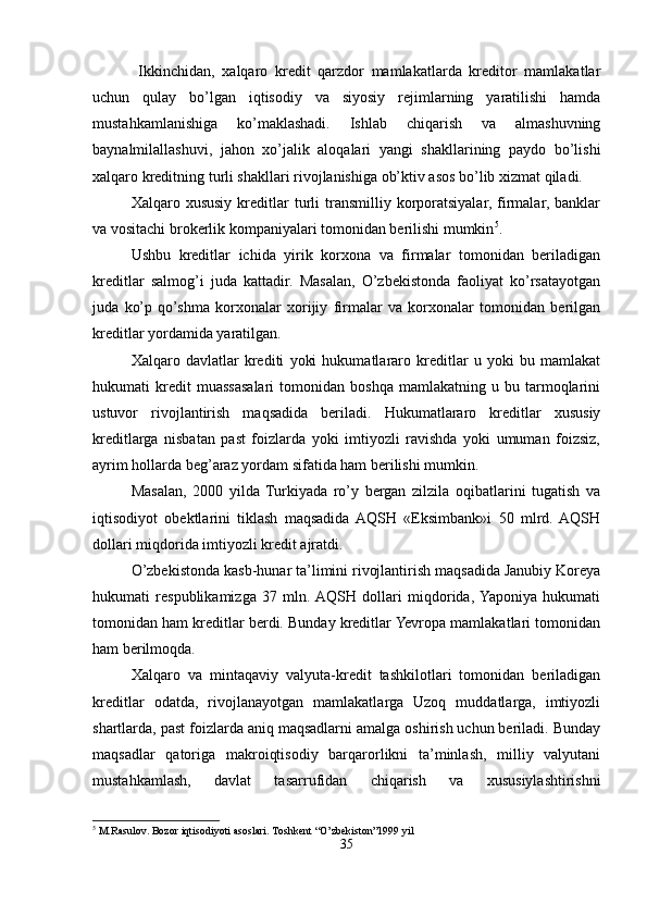   Ikkinchidan,   xalqaro   kredit   qarzdor   mamlakatlarda   kreditor   mamlakatlar
uchun   qulay   bo’lgan   iqtisodiy   va   siyosiy   rejimlarning   yaratilishi   hamda
mustahkamlanishiga   ko’maklashadi.   Ishlab   chiqarish   va   almashuvning
baynalmilallashuvi,   jahon   xo’jalik   aloqalari   yangi   shakllarining   paydo   bo’lishi
xalqaro kreditning turli shakllari rivojlanishiga ob’ktiv asos bo’lib xizmat qiladi.
Xalqaro  xususiy   kreditlar   turli  transmilliy  korporatsiyalar,   firmalar,  banklar
va vositachi brokerlik kompaniyalari tomonidan berilishi mumkin 5
.
Ushbu   kreditlar   ichida   yirik   korxona   va   firmalar   tomonidan   beriladigan
kreditlar   salmog’i   juda   kattadir.   Masalan,   O’zbekistonda   faoliyat   ko’rsatayotgan
juda   ko’p   qo’shma   korxonalar   xorijiy   firmalar   va   korxonalar   tomonidan   berilgan
kreditlar yordamida yaratilgan.
Xalqaro   davlatlar   krediti   yoki   hukumatlararo   kreditlar   u   yoki   bu   mamlakat
hukumati   kredit   muassasalari   tomonidan   boshqa   mamlakatning  u   bu  tarmoqlarini
ustuvor   rivojlantirish   maqsadida   beriladi.   Hukumatlararo   kreditlar   xususiy
kreditlarga   nisbatan   past   foizlarda   yoki   imtiyozli   ravishda   yoki   umuman   foizsiz,
ayrim hollarda beg’araz yordam sifatida ham berilishi mumkin.
Masalan,   2000   yilda   Turkiyada   ro’y   bergan   zilzila   oqibatlarini   tugatish   va
iqtisodiyot   obektlarini   tiklash   maqsadida  AQSH   «Eksimbank»i   50   mlrd.  AQSH
dollari miqdorida imtiyozli kredit ajratdi.
O’zbekistonda kasb-hunar ta’limini rivojlantirish maqsadida Janubiy Koreya
hukumati   respublikamizga   37   mln.  AQSH   dollari   miqdorida,  Yaponiya   hukumati
tomonidan ham kreditlar berdi. Bunday kreditlar Yevropa mamlakatlari tomonidan
ham berilmoqda.
Xalqaro   va   mintaqaviy   valyuta-kredit   tashkilotlari   tomonidan   beriladigan
kreditlar   odatda,   rivojlanayotgan   mamlakatlarga   Uzoq   muddatlarga,   imtiyozli
shartlarda, past foizlarda aniq maqsadlarni amalga oshirish uchun beriladi. Bunday
maqsadlar   qatoriga   makroiqtisodiy   barqarorlikni   ta’minlash,   milliy   valyutani
mustahkamlash,   davlat   tasarrufidan   chiqarish   va   xususiylashtirishni
5
 M.Rasulov. Bozor iqtisodiyoti asoslari. Toshkent “O’zbekiston”1999 yil
35 