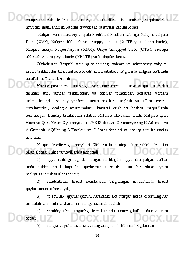 chuqurlashtirish,   kichik   va   xususiy   tadbirkorlikni   rivojlantirish,   raqobatchilik
muhitini shakllantirish, kadrlar tayyorlash dasturlari kabilar kiradi.
 Xalqaro va mintakaviy valyuta-kredit tashkilotlari qatoriga Xalqaro valyuta
fondi   (XVF),   Xalqaro   tiklanish   va   taraqqiyot   banki   (XTTB   yoki   Jahon   banki),
Xalqaro   moliya   korporatsiyasi   (XMK),   Osiyo   taraqqiyot   banki   (OTB),   Yevropa
tiklanish va taraqqiyot banki (YETTB) va boshqalar kiradi.
O’zbekiston   Respublikasining   yuqoridagi   xalqaro   va   mintaqaviy   valyuta-
kredit   tashkilotlar   bilan   xalqaro   kredit   munosabatlari   to’g’risida   kelgusi   bo’limda
batafsil ma’lumot beriladi.
Hozirgi paytda rivojlanayotgan va muhtoj mamlakatlarga xalqaro kreditdan
tashqari   turli   jamoat   tashkilotlari   va   fondlar   tomonidan   beg’araz   yordam
ko’rsatilmoqda.   Bunday   yordam   asosan   sog’liqni   saqlash   va   ta’lim   tizimini
rivojlantirish,   ekologik   muammolarni   bartaraf   etish   va   boshqa   maqsadlarda
berilmoqda.   Bunday   tashkilotlar   sifatida   Xalqaro   «Ekosan»   fondi,   Xalqaro   Qizil
Hoch va Qizil Yarim Oy jamiyatlari, TAKIS dasturi, Germaniyaning K.Adenuer va
A.Gumbolt,  AQShning   B.Franklin   va   G.Soros   fondlari   va   boshqalarni   ko’rsatish
mumkin.
Xalqaro   kreditning   tamoyillari.   Xalqaro   kreditning   takror   ishlab   chiqarish
bilan aloqasi uning tamoyillarida aks etadi:
1) qaytarishliligi:   agarda   olingan   mablag’lar   qaytarilmayotgan   bo’lsa,
unda   ushbu   holat   kapitalni   qaytarmaslik   sharti   bilan   berilishiga,   ya’ni
moliyalashtirishga aloqadordir;
2) muddatlilik:   kredit   kelishuvida   belgilangan   muddatlarda   kredit
qaytarilishini ta’minlaydi;
3) to’lovlilik: qiymat qonuni harakatini aks ettirgan holda kreditning har
bir holatidagi alohida shartlarni amalga oshirish usulidir;
4) moddiy ta’minlanganligi: kredit so’ndirilishining kafolatida o’z aksini
topadi;
5) maqsadli yo’nalishi: ssudaning aniq bir ob’ktlarini belgilanishi.
36 