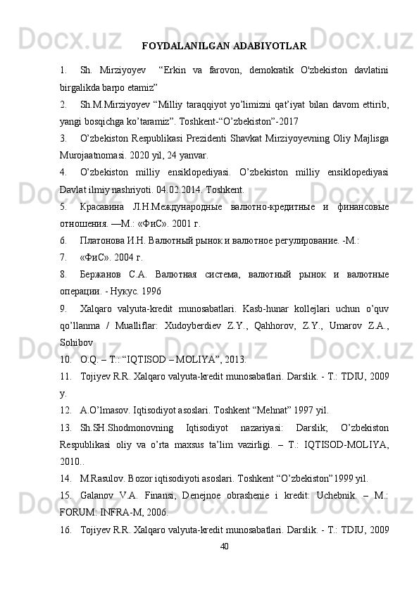 FOYDALANILGAN ADABIYOTLAR  
1. Sh.   Mirziyoyev     “Erkin   va   farovon,   demokratik   O'zbekiston   davlatini
birgalikda barpo etamiz”
2. Sh.M.Mirziyoyev   “Milliy   taraqqiyot   yo’limizni   qat’iyat   bilan   davom   ettirib,
yangi bosqichga ko’taramiz”.  Toshkent-“O’zbekiston”-2017
3. O’zbekiston   Respublikasi   Prezidenti   Shavkat   Mirziyoyevning   Oliy   Majlisga
Murojaatnomasi.  2020 yil, 24 yanvar.
4. O’zbekiston   milliy   ensiklopediyasi.   O’zbekiston   milliy   ensiklopediyasi
Davlat ilmiy nashriyoti.  04.02.2014. Toshkent.
5. Красавина   Л.Н.Международные   валютно-кредитные   и   финансовые
отношения. —М.: «ФиС». 2001 г.
6. Платонова И.Н. Валютный рынок и валютное регулирование. -М.:
7. «ФиС». 2004 г.
8. Бержанов   С.А.   Валютная   система,   валютный   рынок   и   валютные
операции. - Нукус. 1996
9. Xalqaro   valyuta-kredit   munosabatlari.   Kasb-hunar   kollejlari   uchun   o’quv
qo’llanma   /   Mualliflar:   Xudoyberdiev   Z.Y.,   Qahhorov,   Z.Y.,   Umarov   Z.A.,
Sohibov
10. O.Q. – T.: “IQTISOD – MOLIYA”, 2013.
11. Tojiyev R.R. Xalqaro valyuta-kredit munosabatlari.  Darslik. - T.: TDIU, 2009
y.
12. A.O’lmasov. Iqtisodiyot asoslari. Toshkent “Mehnat” 1997 yil.
13. Sh.SH.Shodmonovning   Iqtisodiyot   nazariyasi:   Darslik;   O’zbekiston
Respublikasi   oliy   va   o’rta   maxsus   ta’lim   vazirligi.   –   T.:   IQTISOD-MOLIYA,
2010..
14. M.Rasulov. Bozor iqtisodiyoti asoslari.  Toshkent “O’zbekiston”1999 yil.
15. Galanov   V.A.   Finansi,   Denejnoe   obrashenie   i   kredit:   Uchebnik.   –   M.:
FORUM: INFRA-M, 2006.
16. Tojiyev R.R. Xalqaro valyuta-kredit munosabatlari.  Darslik. - T.: TDIU, 2009
40 