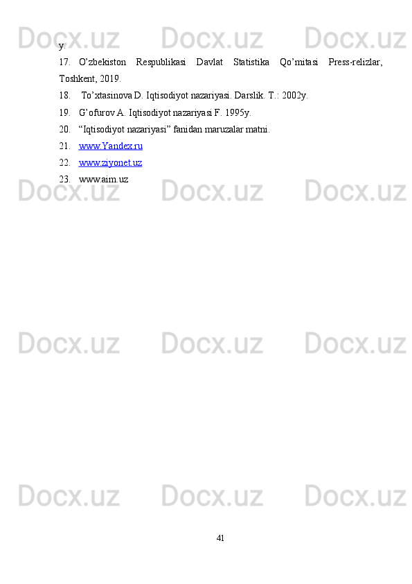y.
17. O’zbekiston   Respublikasi   Davlat   Statistika   Qo’mitasi   Press-relizlar,
Toshkent, 2019.
18.   To’xtasinova D. Iqtisodiyot nazariyasi. Darslik. T .: 2002y.
19. G’ ofurov A. Iqtisodiyot nazariyasi F. 1995y. 
20. “ Iqtisodiyot nazariyasi ”  fanidan maruzalar matni .
21. www.Yandex.ru   
22. www.ziyonet.uz   
23. www.aim.uz
41 