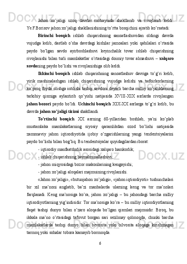 Jahon   xo’jaligi   uzoq   davrlar   mobaynida   shakllanib   va   rivojlanib   keldi.
Ye.F.Borisov jahon xo’jaligi shakllanishining to’rtta bosqichini ajratib ko’rsatadi:
Birinchi   bosqich   ishlab   chiqarishning   sanoatlashuvidan   oldingi   davrda
vujudga   kelib,   dastlab   o’sha   davrdagi   kishilar   jamoalari   yoki   qabilalari   o’rtasida
paydo   bo’lgan   savdo   ayirboshlashuvi   keyinchalik   tovar   ishlab   chiqarishning
rivojlanishi  bilan  turli  mamlakatlar  o’rtasidagi  doimiy tovar  almashuvi  –   xalqaro
savdo ning paydo bo’lishi va rivojlanishiga olib keldi.
Ikkinchi   bosqich   ishlab   chiqarishning   sanoatlashuv   davriga   to’g’ri   kelib,
yirik   mashinalashgan   ishlab   chiqarishning   vujudga   kelishi   va   tadbirkorlarning
ko’proq foyda olishga intilishi tashqi savdoni deyarli barcha milliy xo’jaliklarning
tarkibiy   qismiga   aylantirib   qo’yishi   natijasida   XVIII-XIX   asrlarda   rivojlangan
jahon  bozori   paydo  bo’ldi.   Uchinchi  bosqich   XIX-XX  asrlarga  to’g’ri   kelib, bu
davrda  jahon xo’jaligi tizimi  shakllandi.
To’rtinchi   bosqich   XX   asrning   60-yillaridan   boshlab,   ya’ni   ko’plab
mustamlaka   mamlakatlarning   siyosiy   qaramlikdan   ozod   bo’lishi   natijasida
zamonaviy   jahon   iqtisodiyotida   ijobiy   o’zgarishlarning   yangi   tendentsiyalarini
paydo bo’lishi bilan bog’liq. B u tendentsiyalar quyidagilardan iborat:
- iqtisodiy manfaatdorlik asosidagi xalqaro hamkorlik;
- ishlab chiqarishning baynalminallashuvi ;
- jahon miqyosidagi bozor makonlarining kengayishi;
- jahon xo’jaligi aloqalari majmuining rivojlanishi. 
«Jahon xo’jaligi», «butunjahon xo’jaligi», «jahon iqtisodiyoti» tushunchalari
bir   xil   ma’noni   anglatib,   ba’zi   manbalarda   ularning   keng   va   tor   ma’nolari
farqlanadi.   Keng   ma’nosiga   ko’ra,   jahon   xo’jaligi   –   bu   jahondagi   barcha   milliy
iqtisodiyotlarning yig’indisidir. Tor ma’nosiga ko’ra – bu milliy iqtisodiyotlarning
faqat   tashqi   dunyo   bilan   o’zaro   aloqada   bo’lgan   qismlari   majmuidir.   Biroq,   bu
ikkala   ma’no   o’rtasidagi   tafovut   borgan   sari   sezilmay   qolmoqda,   chunki   barcha
mamlakatlarda   tashqi   dunyo   bilan   bevosita   yoki   bilvosita   aloqaga   kirishmagan
tarmoq yoki sohalar tobora kamayib bormoqda.  
6 