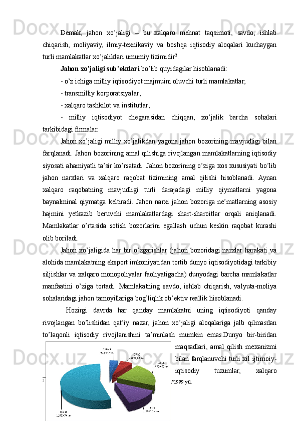 Demak,   jahon   xo’jaligi   –   bu   xalqaro   mehnat   taqsimoti,   savdo,   ishlab
chiqarish,   moliyaviy,   ilmiy-texnikaviy   va   boshqa   iqtisodiy   aloqalari   kuchaygan
turli mamlakatlar xo’jaliklari umumiy tizimidir 2
.
Jahon xo’jaligi   sub’ektlari  bo’lib quyidagilar hisoblanadi: 
- o’z ichiga milliy iqtisodiyot majmuini oluvchi turli mamlakatlar;
- transmilliy korporatsiyalar;
- xalqaro tashkilot va institutlar;
-   milliy   iqtisodiyot   chegarasidan   chiqqan,   xo’jalik   barcha   sohalari
tarkibidagi firmalar.
Jahon xo’jaligi milliy xo’jalikdan yagona jahon bozorining mavjudligi bilan
farqlanadi. Jahon bozorining amal qilishiga rivojlangan mamlakatlarning iqtisodiy
siyosati ahamiyatli ta’sir ko’rsatadi. Jahon bozorining o’ziga xos xususiyati bo’lib
jahon   narxlari   va   xalqaro   raqobat   tizimining   amal   qilishi   hisoblanadi.   Aynan
xalqaro   raqobatning   mavjudligi   turli   darajadagi   milliy   qiymatlarni   yagona
baynalminal   qiymatga   keltiradi.   Jahon   narxi   ja h on   bozoriga   ne’matlarning   asosiy
hajmini   yetkazib   beruvchi   mamlakatlardagi   shart-sharoitlar   orqali   aniqlanadi.
Mamlakatlar   o’rtasida   sotish   bozorlarini   egallash   uchun   keskin   raqobat   kurashi
olib boriladi.   
Jahon  xo’jaligida  har   bir  o’zgarishlar   (jahon   bozoridagi  narxlar   harakati   va
alohida mamlakatning eksport imkoniyatidan tortib dunyo iqtisodiyotidagi tarkibiy
siljishlar va xalqaro monopoliyalar faoliyatigacha) dunyodagi barcha mamlakatlar
manfaatini   o’ziga   tortadi.   Mamlakatning   savdo,   ishlab   chiqarish,   valyuta-moliya
sohalaridagi jahon tamoyillariga bog’liqlik ob’ektiv reallik hisoblanadi.
  Hozirgi   davrda   har   qanday   mamlakatni   uning   iqtisodiyoti   qanday
rivojlangan   bo’lishidan   qat’iy   nazar,   jahon   xo’jaligi   aloqalariga   jalb   qilmasdan
to’laqonli   iqtisodiy   rivojlanishini   ta’minlash   mumkin   emas.Dunyo   bir-biridan
maqsadlari,   amal   qilish   mexanizmi
bilan farqlanuvchi turli xil ijtimoiy-
iqtisodiy   tuzumlar,   xalqaro
2
 M.Rasulov. Bozor iqtisodiyoti asoslari. Toshkent “O’zbekiston”1999 yil.
7 