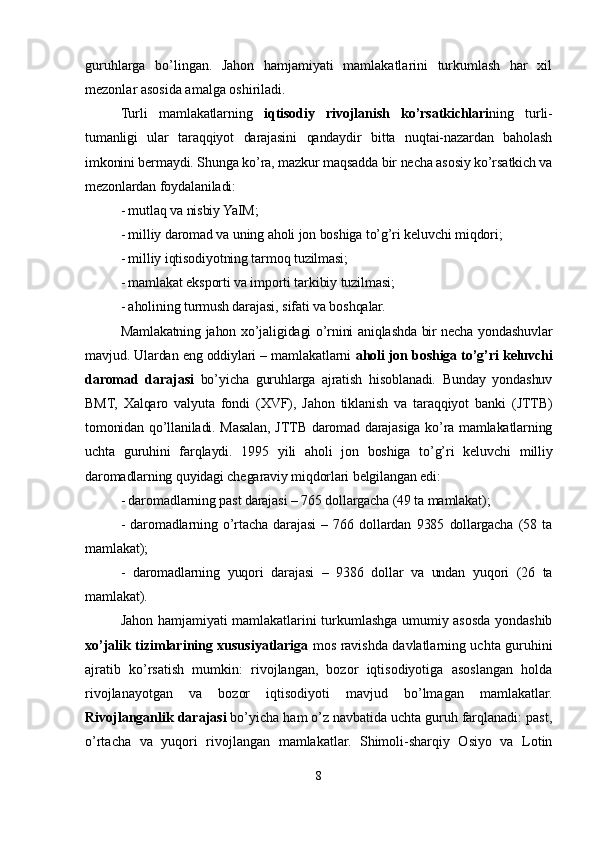 guruhlarga   bo’lingan.   Jahon   hamjamiyati   mamlakatlarini   turkumlash   har   xil
mezonlar asosida amalga oshiriladi. 
Turli   mamlakatlarning   iqtisodiy   rivojlanish   ko’rsatkichlari ning   turli-
tumanligi   ular   taraqqiyot   darajasini   qandaydir   bitta   nuqtai-nazardan   baholash
imkonini bermaydi. Shunga ko’ra, mazkur maqsadda bir necha asosiy ko’rsatkich va
mezonlardan foydalaniladi:
- mutlaq va nisbiy YaIM;
- milliy daromad va uning aholi jon boshiga to’g’ri keluvchi miqdori;
- milliy iqtisodiyotning tarmoq tuzilmasi;
- mamlakat eksporti va importi tarkibiy tuzilmasi;
- aholining turmush darajasi ,  sifati va boshqalar.
Mamlakatning jahon xo’jaligidagi o’rnini aniqlashda bir necha yondashuvlar
mavjud. Ulardan eng oddiylari – mamlakatlarni  aholi jon boshiga to’g’ri keluvchi
daromad   darajasi   bo’yicha   guruhlarga   ajratish   hisoblanadi.   Bunday   yondashuv
BMT,   Xalqaro   valyuta   fondi   (XVF),   Jahon   tiklanish   va   taraqqiyot   banki   (JTTB)
tomonidan qo’llaniladi. Masalan, JTTB daromad darajasiga ko’ra mamlakatlarning
uchta   guruhini   far q laydi.   1995   yili   aholi   jon   boshiga   to’g’ri   keluvchi   milliy
daromadlarning quyidagi chegaraviy miqdorlari belgilangan edi: 
- daromadlarning past darajasi – 765 dollargacha (49 ta mamlakat);
-   daromadlarning   o’rtacha   darajasi   –   766   dollardan   9385   dollargacha   (58   ta
mamlakat);
-   daromadlarning   yuqori   darajasi   –   9386   dollar   va   undan   yuqori   (26   ta
mamlakat).        
Jahon hamjamiyati mamlakatlarini turkumlashga umumiy asosda yondashib
xo’jalik tizimlarining xususiyatlariga   mos ravishda davlatlarning uchta guruhini
ajratib   ko’rsatish   mumkin:   rivojlangan,   bozor   iqtisodiyotiga   asoslangan   holda
rivojlanayotgan   va   bozor   iqtisodiyoti   mavjud   bo’lmagan   mamlakatlar.
Rivojlanganlik darajasi  bo’yicha ham o’z navbatida uchta guruh farqlanadi: past,
o’rtacha   va   yuqori   rivojlangan   mamlakatlar.   Shimoli-sharqiy   Osiyo   va   Lotin
8 