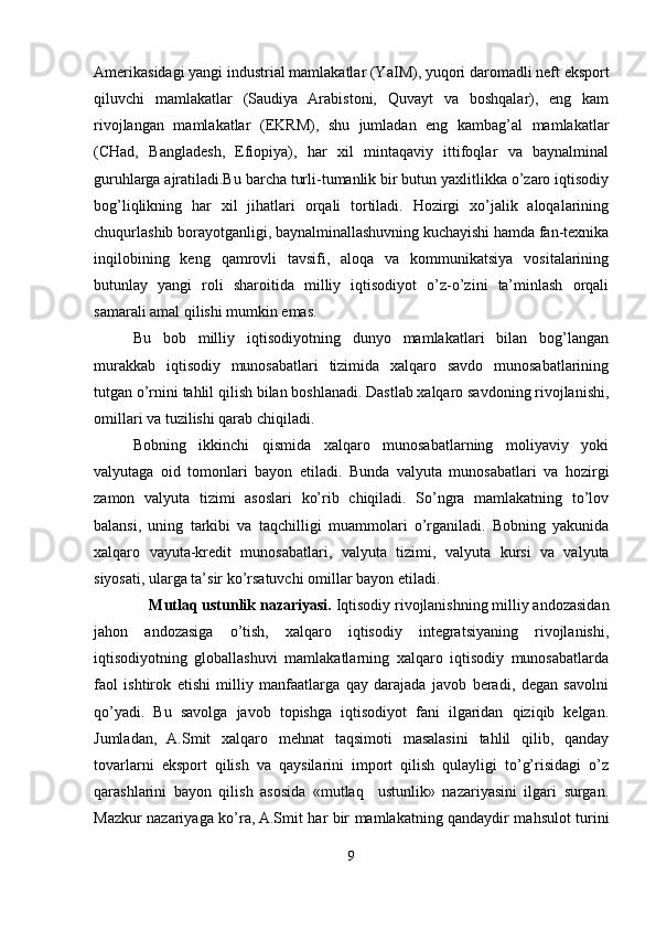 Amerikasidagi yangi industrial mamlakatlar (Y a IM), yuqori daromadli neft eksport
qiluvchi   mamlakatlar   (Saudiya   Arabistoni,   Quvayt   va   boshqalar),   eng   kam
rivojlangan   mamlakatlar   (EKRM),   shu   jumladan   eng   kambag’al   mamlakatlar
(CHad,   Bangladesh,   Efiopiya),   har   xil   mintaqaviy   ittifoqlar   va   baynalminal
guruhlarga ajratiladi.Bu barcha turli-tumanlik bir butun yaxlitlikka o’zaro iqtisodiy
bog’liqlikning   har   xil   jihatlari   orqali   tortiladi.   Hozirgi   xo’jalik   aloqalarining
chuqurlashib borayotganligi, baynalminallashuvning kuchayishi hamda fan-texnika
inqilobining   keng   qamrovli   tavsifi,   aloqa   va   kommunikatsiya   vositalarining
butunlay   yangi   roli   sharoitida   milliy   iqtisodiyot   o’z-o’zini   ta’minlash   orqali
samarali amal qilishi mumkin emas.
Bu   bob   milliy   iqtisodiyotning   dunyo   mamlakatlari   bilan   bog’langan
murakkab   iqtisodiy   munosabatlari   tizimida   xalqaro   savdo   munosabatlarining
tutgan o’rnini tahlil  q ilish bilan boshlanadi. Dastlab xalqaro savdoning rivojlanishi,
omillari va tuzilishi qarab chiqiladi. 
Bobning   ikkinchi   qismida   xalqaro   munosabatlarning   moliyaviy   yoki
valyutaga   oid   tomonlari   bayon   etiladi .   Bunda   valyuta   munosabatlari   va   hozirgi
zamon   valyuta   tizimi   asoslari   ko’rib   chiqiladi.   So’ngra   mamlakatning   to’lov
balansi ,   uning   tarkibi   va   taqchilligi   muammolari   o’rganiladi.   Bobning   yakunida
xalqaro   vayuta-kredit   munosabatlari,   valyuta   tizimi,   valyuta   kursi   va   valyuta
siyosati , ularga ta’sir ko’rsatuvchi omillar  bayon etiladi.
     Mutlaq ustunlik nazariyasi.  Iqtisodiy rivojlanishning milliy andozasidan
jahon   andozasiga   o’tish,   xalqaro   iqtisodiy   integratsiyaning   rivojlanishi,
iqtisodiyotning   globallashuvi   mamlakatlarning   xalqaro   iqtisodiy   munosabatlarda
faol   ishtirok   etishi   milliy   manfaatlarga   qay   darajada   javob   beradi,   degan   savolni
qo’yadi.   Bu   savolga   javob   topishga   iqtisodiyot   fani   ilgaridan   qiziqib   kelgan.
Jumladan,   A.Smit   xalqaro   mehnat   taqsimoti   masalasini   tahlil   qilib,   qanday
tovarlarni   eksport   qilish   va   qaysilarini   import   qilish   qulayligi   to’g’risidagi   o’z
qarashlarini   bayon   qilish   asosida   «mutlaq     ustunlik»   nazariyasini   ilgari   surgan.
Mazkur nazariyaga ko’ra, A.Smit har bir mamlakatning qandaydir mahsulot turini
9 