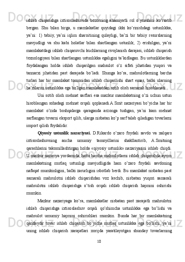 ishlab   chiqarishga   ixtisoslashuvida   bozorning   ahamiyatli   rol   o’ynashini   ko’rsatib
bergan.   Shu   bilan   birga,   u   mamlakatlar   quyidagi   ikki   ko’rinishdagi   ustunlikka,
ya’ni:   1)   tabiiy,   ya’ni   iqlim   sharoitining   qulayligi,   ba’zi   bir   tabiiy   resurslarning
mavjudligi   va   shu   kabi   holatlar   bilan   shartlangan   ustunlik;   2)   erishilgan,   ya’ni
mamlakatdagi ishlab chiqaruvchi kuchlarning rivojlanish darajasi, ishlab chiqarish
texnologiyasi bilan shartlangan ustunlikka egaligini ta’kidlagan. Bu ustunliklardan
foydalangan   holda   ishlab   chiqarilgan   mahsulot   o’z   sifati   jihatidan   yuqori   va
tannarxi   jihatidan   past   darajada   bo’ladi.   Shunga   ko’ra,   mahsulotlarning   barcha
turlari   har   bir   mamlakat   tomonidan   ishlab   chiqarilishi   shart   emas,   balki   ularning
ba’zilarini ustunlikka ega bo’lgan mamlakatdan sotib olish samarali hisoblanadi. 
Uni  sotib  olish  mehnat   sarflari   esa  mazkur  mamlakatning  o’zi   uchun  ustun
hisoblangan sohadagi  mehnat  orqali qoplanadi.A.Smit nazariyasi  bo’yicha har bir
mamlakat   o’zida   boshqalarga   qaraganda   arzonga   tushgan,   ya’ni   kam   mehnat
sarflangan tovarni eksport qilib, ularga nisbatan ko’p sarf talab qiladigan tovarlarni
import qilish foydalidir.
Qiyosiy   ustunlik   nazariyasi.   D.Rikardo   o’zaro   foydali   savdo   va   xalqaro
ixtisoslashuvning   ancha   umumiy   tamoyillarini   shakllantirib,   A.Smitning
qarashlarini takomillashtirgan holda «qiyosiy ustunlik» nazariyasini ishlab chiqdi.
U mazkur nazariya yordamida, hatto barcha mahsulotlarni ishlab chiqarishda ayrim
mamlakatning   mutlaq   ustunligi   mavjudligida   ham   o’zaro   foydali   savdoning
nafaqat mumkinligini, balki zarurligini isbotlab berdi. Bu mamlakat  nisbatan past
samarali   mahsulotni   ishlab   chiqarishdan   voz   kechib,   nisbatan   yuqori   samarali
mahsulotni   ishlab   chiqarishga   o’tish   orqali   ishlab   chiqarish   hajmini   oshirishi
mumkin.
Mazkur   nazariyaga   ko’ra,   mamlakatlar   nisbatan   past   xarajatli   mahsulotni
ishlab   chiqarishga   ixtisoslashuv   orqali   qo’shimcha   ustunlikka   ega   bo’lishi   va
mahsulot   umumiy   hajmini   oshirishlari   mumkin.   Bunda   har   bir   mamlakatning
qandaydir   tovar   ishlab   chiqarish   bo’yicha   mutlaq   ustunlikka   ega   bo’lishi,   ya’ni
uning   ishlab   chiqarish   xarajatlari   xorijda   yaratilayotgan   shunday   tovarlarning
10 