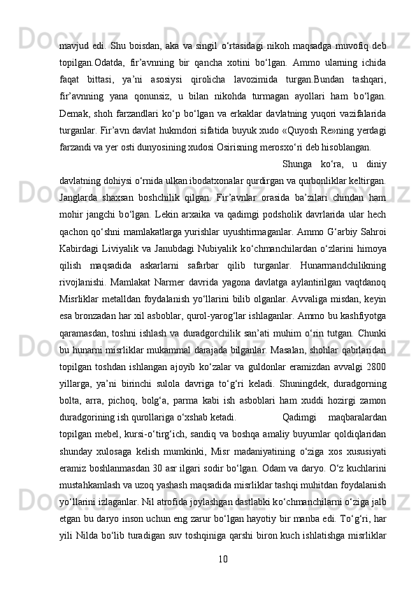 mavjud   edi.   Shu   boisdan,   aka   va   singil   о ‘rtasidagi   nikoh   maqsadga   muvofiq   deb
topilgan.Odatda,   fir’avnning   bir   qancha   xotini   b о ‘lgan.   Ammo   ularning   ichida
faqat   bittasi,   ya’ni   asosiysi   qirolicha   lavozimida   turgan.Bundan   tashqari,
fir’avnning   yana   qonunsiz,   u   bilan   nikohda   turmagan   ayollari   ham   b о ‘lgan.
Demak,   shoh   farzandlari   k о ‘p   b о ‘lgan   va   erkaklar   davlatning   yuqori   vazifalarida
turganlar. Fir’avn davlat hukmdori sifatida buyuk xudo «Quyosh Re»ning yerdagi
farzandi va yer osti dunyosining xudosi Osirisning merosx о ‘ri deb hisoblangan. 
Shunga   k о ‘ra,   u   diniy
davlatning dohiysi  о ‘rnida ulkan ibodatxonalar qurdirgan va qurbonliklar keltirgan.
Janglarda   shaxsan   boshchilik   qilgan.   Fir’avnlar   orasida   ba’zilari   chindan   ham
mohir   jangchi   b о ‘lgan.   Lekin   arxaika   va   qadimgi   podsholik   davrlarida   ular   hech
qachon q о ‘shni mamlakatlarga yurishlar uyushtirmaganlar. Ammo G‘arbiy Sahroi
Kabirdagi   Liviyalik   va   Janubdagi   Nubiyalik   k о ‘chmanchilardan   о ‘zlarini   himoya
qilish   maqsadida   askarlarni   safarbar   qilib   turganlar.   Hunarmandchilikning
rivojlanishi.   Mamlakat   Narmer   davrida   yagona   davlatga   aylantirilgan   vaqtdanoq
Misrliklar metalldan foydalanish y о ‘llarini bilib olganlar. Avvaliga misdan, keyin
esa bronzadan har xil asboblar, qurol-yarog‘lar ishlaganlar. Ammo bu kashfiyotga
qaramasdan,  toshni   ishlash  va  duradgorchilik  san’ati  muhim   о ‘rin tutgan.  Chunki
bu hunarni misrliklar mukammal darajada bilganlar. Masalan, shohlar qabrlaridan
topilgan   toshdan   ishlangan   ajoyib   k о ‘zalar   va   guldonlar   eramizdan   avvalgi   2800
yillarga,   ya’ni   birinchi   sulola   davriga   t о ‘g‘ri   keladi.   Shuningdek,   duradgorning
bolta,   arra,   pichoq,   bolg‘a,   parma   kabi   ish   asboblari   ham   xuddi   hozirgi   zamon
duradgorining ish qurollariga  о ‘xshab ketadi.  Qadimgi   maqbaralardan
topilgan mebel, kursi- о ‘tirg‘ich, sandiq  va boshqa  amaliy buyumlar  qoldiqlaridan
shunday   xulosaga   kelish   mumkinki,   Misr   madaniyatining   о ‘ziga   xos   xususiyati
eramiz boshlanmasdan 30 asr ilgari sodir b о ‘lgan. Odam va daryo.   О ‘z kuchlarini
mustahkamlash va uzoq yashash maqsadida misrliklar tashqi muhitdan foydalanish
y о ‘llarini izlaganlar. Nil atrofida joylashgan dastlabki k о ‘chmanchilarni  о ‘ziga jalb
etgan bu daryo inson uchun eng zarur b о ‘lgan hayotiy bir manba edi. T о ‘g‘ri, har
yili Nilda b о ‘lib turadigan suv toshqiniga qarshi  biron kuch ishlatishga  misrliklar
10 