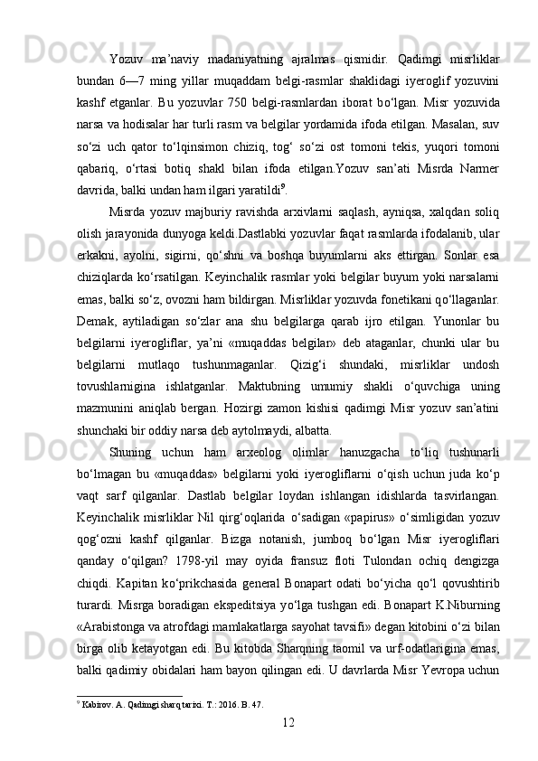 Yozuv   ma’naviy   madaniyatning   ajralmas   qismidir.   Qadimgi   misrliklar
bundan   6—7   ming   yillar   muqaddam   belgi-rasmlar   shaklidagi   iyeroglif   yozuvini
kashf   etganlar.   Bu   yozuvlar   750   belgi-rasmlardan   iborat   b о ‘lgan.   Misr   yozuvida
narsa va hodisalar har turli rasm va belgilar yordamida ifoda etilgan. Masalan, suv
s о ‘zi   uch   qator   t о ‘lqinsimon   chiziq,   tog‘   s о ‘zi   ost   tomoni   tekis,   yuqori   tomoni
qabariq,   о ‘rtasi   botiq   shakl   bilan   ifoda   etilgan.Yozuv   san’ati   Misrda   Narmer
davrida, balki undan ham ilgari yaratildi 9
. 
Misrda   yozuv   majburiy   ravishda   arxivlarni   saqlash,   ayniqsa,   xalqdan   soliq
olish jarayonida dunyoga keldi.Dastlabki yozuvlar faqat rasmlarda ifodalanib, ular
erkakni,   ayolni,   sigirni,   q о ‘shni   va   boshqa   buyumlarni   aks   ettirgan.   Sonlar   esa
chiziqlarda k о ‘rsatilgan. Keyinchalik rasmlar yoki belgilar buyum yoki narsalarni
emas, balki s о ‘z, ovozni ham bildirgan. Misrliklar yozuvda fonetikani q о ‘llaganlar.
Demak,   aytiladigan   s о ‘zlar   ana   shu   belgilarga   qarab   ijro   etilgan.   Yunonlar   bu
belgilarni   iyerogliflar,   ya’ni   «muqaddas   belgilar»   deb   ataganlar,   chunki   ular   bu
belgilarni   mutlaqo   tushunmaganlar.   Qizig‘i   shundaki,   misrliklar   undosh
tovushlarnigina   ishlatganlar.   Maktubning   umumiy   shakli   о ‘quvchiga   uning
mazmunini   aniqlab   bergan.   Hozirgi   zamon   kishisi   qadimgi   Misr   yozuv   san’atini
shunchaki bir oddiy narsa deb aytolmaydi, albatta. 
Shuning   uchun   ham   arxeolog   olimlar   hanuzgacha   t о ‘liq   tushunarli
b о ‘lmagan   bu   «muqaddas»   belgilarni   yoki   iyerogliflarni   о ‘qish   uchun   juda   k о ‘p
vaqt   sarf   qilganlar.   Dastlab   belgilar   loydan   ishlangan   idishlarda   tasvirlangan.
Keyinchalik   misrliklar   Nil   qirg‘oqlarida   о ‘sadigan   «papirus»   о ‘simligidan   yozuv
qog‘ozni   kashf   qilganlar.   Bizga   notanish,   jumboq   b о ‘lgan   Misr   iyerogliflari
qanday   о ‘qilgan?   1798-yil   may   oyida   fransuz   floti   Tulondan   ochiq   dengizga
chiqdi.   Kapitan   k о ‘prikchasida   general   Bonapart   odati   b о ‘yicha   q о ‘l   qovushtirib
turardi. Misrga   boradigan  ekspeditsiya   y о ‘lga  tushgan  edi.  Bonapart  K.Niburning
«Arabistonga va atrofdagi mamlakatlarga sayohat tavsifi» degan kitobini  о ‘zi bilan
birga  olib  ketayotgan   edi.  Bu  kitobda  Sharqning  taomil  va   urf-odatlarigina  emas,
balki qadimiy obidalari ham bayon qilingan edi. U davrlarda Misr Yevropa uchun
9
  Kabirov. A. Qadimgi sharq tarixi. T.: 2016.  B. 47.
12 