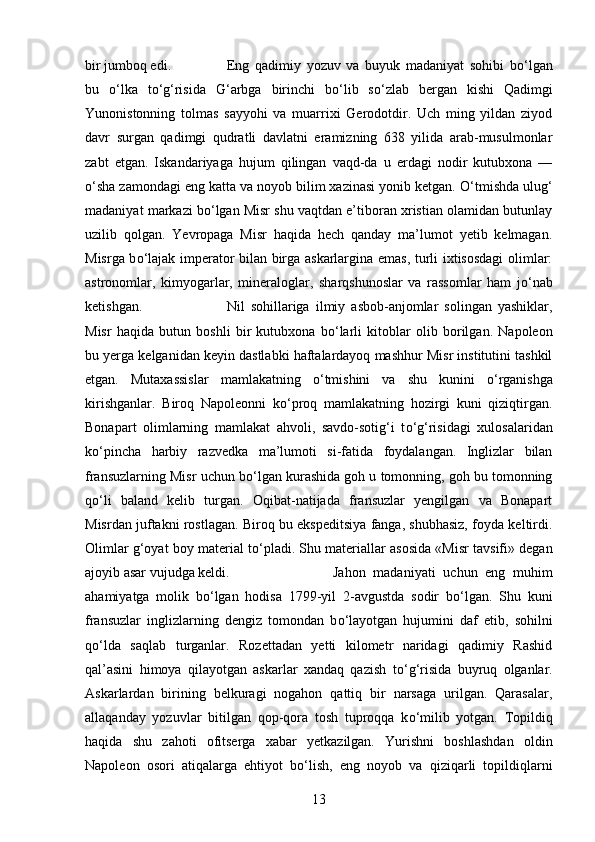 bir jumboq edi.  Eng   qadimiy   yozuv   va   buyuk   madaniyat   sohibi   b о ‘lgan
bu   о ‘lka   t о ‘g‘risida   G‘arbga   birinchi   b о ‘lib   s о ‘zlab   bergan   kishi   Qadimgi
Yunonistonning   tolmas   sayyohi   va   muarrixi   Gerodotdir.   Uch   ming   yildan   ziyod
davr   surgan   qadimgi   qudratli   davlatni   eramizning   638   yilida   arab-musulmonlar
zabt   etgan.   Iskandariyaga   hujum   qilingan   vaqd-da   u   erdagi   nodir   kutubxona   —
о ‘sha zamondagi eng katta va noyob bilim xazinasi yonib ketgan.  О ‘tmishda ulug‘
madaniyat markazi b о ‘lgan Misr shu vaqtdan e’tiboran xristian olamidan butunlay
uzilib   qolgan.   Yevropaga   Misr   haqida   hech   qanday   ma’lumot   yetib   kelmagan.
Misrga b о ‘lajak imperator bilan birga askarlargina emas, turli ixtisosdagi  olimlar:
astronomlar,   kimyogarlar,   mineraloglar,   sharqshunoslar   va   rassomlar   ham   j о ‘nab
ketishgan.  Nil   sohillariga   ilmiy   asbob-anjomlar   solingan   yashiklar,
Misr   haqida   butun   boshli   bir   kutubxona   b о ‘larli   kitoblar   olib   borilgan.   Napoleon
bu yerga kelganidan keyin dastlabki haftalardayoq mashhur Misr institutini tashkil
etgan.   Mutaxassislar   mamlakatning   о ‘tmishini   va   shu   kunini   о ‘rganishga
kirishganlar.   Biroq   Napoleonni   k о ‘proq   mamlakatning   hozirgi   kuni   qiziqtirgan.
Bonapart   olimlarning   mamlakat   ahvoli,   savdo-sotig‘i   t о ‘g‘risidagi   xulosalaridan
k о ‘pincha   harbiy   razvedka   ma’lumoti   si-fatida   foydalangan.   Inglizlar   bilan
fransuzlarning Misr uchun b о ‘lgan kurashida goh u tomonning, goh bu tomonning
q о ‘li   baland   kelib   turgan.   Oqibat-natijada   fransuzlar   yengilgan   va   Bonapart
Misrdan juftakni rostlagan. Biroq bu ekspeditsiya fanga, shubhasiz, foyda keltirdi.
Olimlar g‘oyat boy material t о ‘pladi. Shu materiallar asosida «Misr tavsifi» degan
ajoyib asar vujudga keldi.  Jahon   madaniyati   uchun   eng   muhim
ahamiyatga   molik   b о ‘lgan   hodisa   1799-yil   2-avgustda   sodir   b о ‘lgan.   Shu   kuni
fransuzlar   inglizlarning   dengiz   tomondan   b о ‘layotgan   hujumini   daf   etib,   sohilni
q о ‘lda   saqlab   turganlar.   Rozettadan   yetti   kilometr   naridagi   qadimiy   Rashid
qal’asini   himoya   qilayotgan   askarlar   xandaq   qazish   t о ‘g‘risida   buyruq   olganlar.
Askarlardan   birining   belkuragi   nogahon   qattiq   bir   narsaga   urilgan.   Qarasalar,
allaqanday   yozuvlar   bitilgan   qop-qora   tosh   tuproqqa   k о ‘milib   yotgan.   Topildiq
haqida   shu   zahoti   ofitserga   xabar   yetkazilgan.   Yurishni   boshlashdan   oldin
Napoleon   osori   atiqalarga   ehtiyot   b о ‘lish,   eng   noyob   va   qiziqarli   topildiqlarni
13 