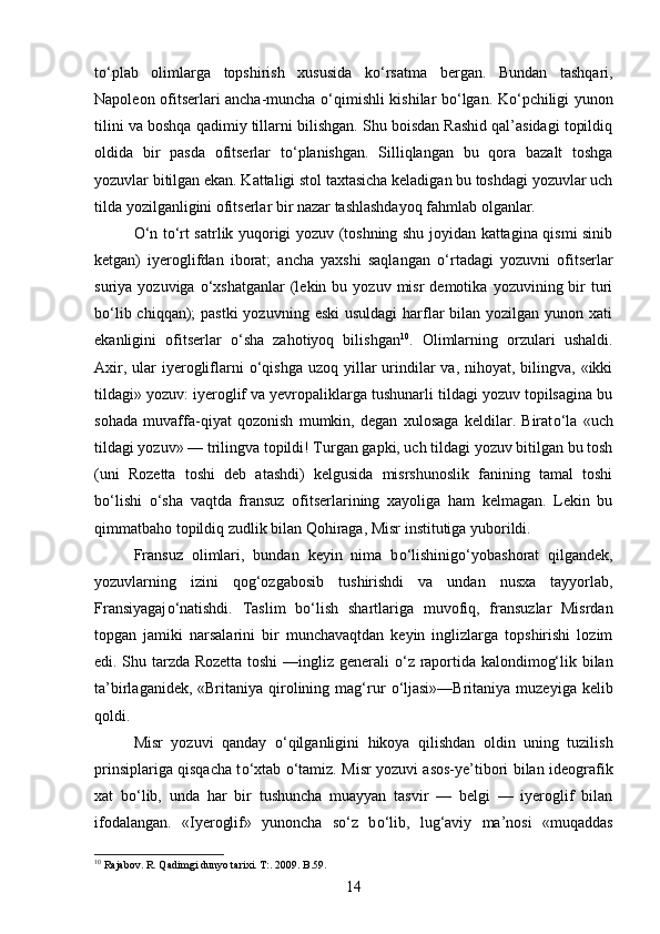 t о ‘plab   olimlarga   topshirish   xususida   k о ‘rsatma   bergan.   Bundan   tashqari,
Napoleon ofitserlari ancha-muncha   о ‘qimishli kishilar b о ‘lgan. K о ‘pchiligi yunon
tilini va boshqa qadimiy tillarni bilishgan. Shu boisdan Rashid qal’asidagi topildiq
oldida   bir   pasda   ofitserlar   t о ‘planishgan.   Silliqlangan   bu   qora   bazalt   toshga
yozuvlar bitilgan ekan. Kattaligi stol taxtasicha keladigan bu toshdagi yozuvlar uch
tilda yozilganligini ofitserlar bir nazar tashlashdayoq fahmlab olganlar. 
О ‘n t о ‘rt satrlik yuqorigi yozuv (toshning shu joyidan kattagina qismi sinib
ketgan)   iyeroglifdan   iborat;   ancha   yaxshi   saqlangan   о ‘rtadagi   yozuvni   ofitserlar
suriya  yozuviga   о ‘xshatganlar   (lekin  bu  yozuv   misr  demotika   yozuvining  bir  turi
b о ‘lib chiqqan);  pastki  yozuvning  eski  usuldagi  harflar  bilan  yozilgan yunon xati
ekanligini   ofitserlar   о ‘sha   zahotiyoq   bilishgan 10
.   Olimlarning   orzulari   ushaldi.
Axir, ular  iyerogliflarni   о ‘qishga  uzoq yillar  urindilar  va, nihoyat, bilingva, «ikki
tildagi» yozuv: iyeroglif va yevropaliklarga tushunarli tildagi yozuv topilsagina bu
sohada   muvaffa-qiyat   qozonish   mumkin,   degan   xulosaga   keldilar.   Birat о ‘la   «uch
tildagi yozuv» — trilingva topildi! Turgan gapki, uch tildagi yozuv bitilgan bu tosh
(uni   Rozetta   toshi   deb   atashdi)   kelgusida   misrshunoslik   fanining   tamal   toshi
b о ‘lishi   о ‘sha   vaqtda   fransuz   ofitserlarining   xayoliga   ham   kelmagan.   Lekin   bu
qimmatbaho topildiq zudlik bilan Qohiraga, Misr institutiga yuborildi.
Fransuz   olimlari,   bundan   keyin   nima   b о ‘lishinig о ‘yobashorat   qilgandek,
yozuvlarning   izini   qog‘ozgabosib   tushirishdi   va   undan   nusxa   tayyorlab,
Fransiyagaj о ‘natishdi.   Taslim   b о ‘lish   shartlariga   muvofiq,   fransuzlar   Misrdan
topgan   jamiki   narsalarini   bir   munchavaqtdan   keyin   inglizlarga   topshirishi   lozim
edi. Shu tarzda Rozetta toshi  —ingliz generali   о ‘z raportida kalondimog‘lik bilan
ta’birlaganidek, «Britaniya qirolining mag‘rur   о ‘ljasi»—Britaniya  muzeyiga kelib
qoldi. 
Misr   yozuvi   qanday   о ‘qilganligini   hikoya   qilishdan   oldin   uning   tuzilish
prinsiplariga qisqacha t о ‘xtab   о ‘tamiz. Misr yozuvi asos-ye’tibori bilan ideografik
xat   b о ‘lib,   unda   har   bir   tushuncha   muayyan   tasvir   —   belgi   —   iyeroglif   bilan
ifodalangan.   «Iyeroglif»   yunoncha   s о ‘z   b о ‘lib,   lug‘aviy   ma’nosi   «muqaddas
10
  Rajabov. R. Qadimgi dunyo tarixi. T:. 2009. B.59.
14 