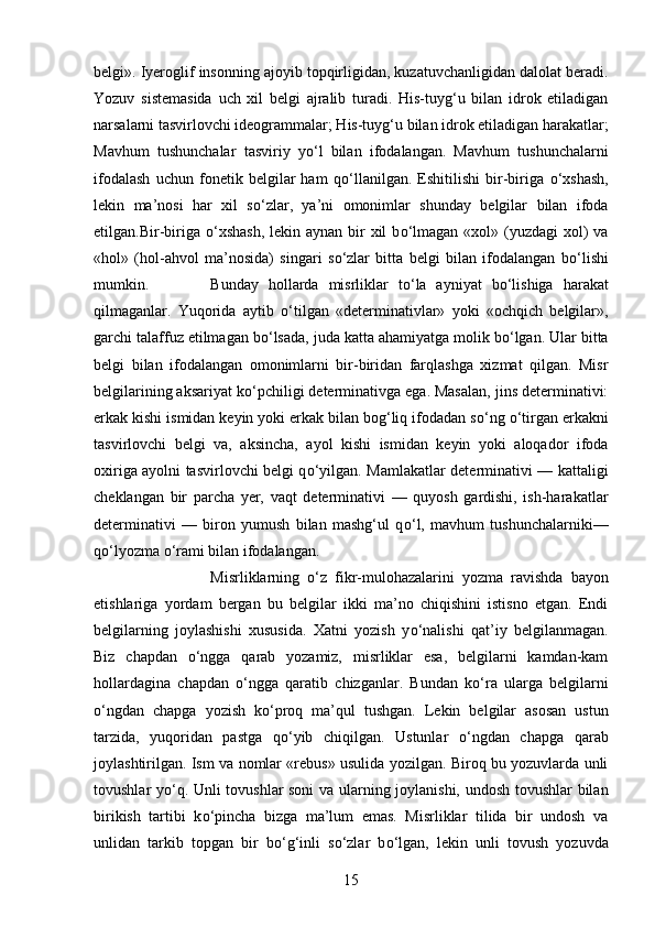 belgi». Iyeroglif insonning ajoyib topqirligidan, kuzatuvchanligidan dalolat beradi.
Yozuv   sistemasida   uch   xil   belgi   ajralib   turadi.   His-tuyg‘u   bilan   idrok   etiladigan
narsalarni tasvirlovchi ideogrammalar; His-tuyg‘u bilan idrok etiladigan harakatlar;
Mavhum   tushunchalar   tasviriy   y о ‘l   bilan   ifodalangan.   Mavhum   tushunchalarni
ifodalash   uchun   fonetik   belgilar   ham   q о ‘llanilgan.   Eshitilishi   bir-biriga   о ‘xshash,
lekin   ma’nosi   har   xil   s о ‘zlar,   ya’ni   omonimlar   shunday   belgilar   bilan   ifoda
etilgan.Bir-biriga   о ‘xshash,  lekin aynan bir  xil  b о ‘lmagan  «xol» (yuzdagi  xol)  va
«hol»   (hol-ahvol   ma’nosida)   singari   s о ‘zlar   bitta   belgi   bilan   ifodalangan   b о ‘lishi
mumkin.  Bunday   hollarda   misrliklar   t о ‘la   ayniyat   b о ‘lishiga   harakat
qilmaganlar.   Yuqorida   aytib   о ‘tilgan   «determinativlar»   yoki   «ochqich   belgilar»,
garchi talaffuz etilmagan b о ‘lsada, juda katta ahamiyatga molik b о ‘lgan. Ular bitta
belgi   bilan   ifodalangan   omonimlarni   bir-biridan   farqlashga   xizmat   qilgan.   Misr
belgilarining aksariyat k о ‘pchiligi determinativga ega. Masalan, jins determinativi:
erkak kishi ismidan keyin yoki erkak bilan bog‘liq ifodadan s о ‘ng  о ‘tirgan erkakni
tasvirlovchi   belgi   va,   aksincha,   ayol   kishi   ismidan   keyin   yoki   aloqador   ifoda
oxiriga ayolni tasvirlovchi belgi q о ‘yilgan. Mamlakatlar determinativi — kattaligi
cheklangan   bir   parcha   yer,   vaqt   determinativi   —   quyosh   gardishi,   ish-harakatlar
determinativi   —   biron   yumush   bilan   mashg‘ul   q о ‘l,   mavhum   tushunchalarniki—
q о ‘lyozma  о ‘rami bilan ifodalangan. 
Misrliklarning   о ‘z   fikr-mulohazalarini   yozma   ravishda   bayon
etishlariga   yordam   bergan   bu   belgilar   ikki   ma’no   chiqishini   istisno   etgan.   Endi
belgilarning   joylashishi   xususida.   Xatni   yozish   y о ‘nalishi   qat’iy   belgilanmagan.
Biz   chapdan   о ‘ngga   qarab   yozamiz,   misrliklar   esa,   belgilarni   kamdan-kam
hollardagina   chapdan   о ‘ngga   qaratib   chizganlar.   Bundan   k о ‘ra   ularga   belgilarni
о ‘ngdan   chapga   yozish   k о ‘proq   ma’qul   tushgan.   Lekin   belgilar   asosan   ustun
tarzida,   yuqoridan   pastga   q о ‘yib   chiqilgan.   Ustunlar   о ‘ngdan   chapga   qarab
joylashtirilgan. Ism va nomlar «rebus» usulida yozilgan. Biroq bu yozuvlarda unli
tovushlar y о ‘q. Unli tovushlar soni  va ularning joylanishi, undosh tovushlar bilan
birikish   tartibi   k о ‘pincha   bizga   ma’lum   emas.   Misrliklar   tilida   bir   undosh   va
unlidan   tarkib   topgan   bir   b о ‘g‘inli   s о ‘zlar   b о ‘lgan,   lekin   unli   tovush   yozuvda
15 