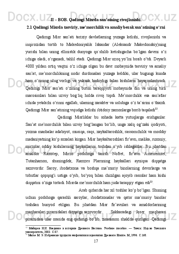 II – BOB. Qadimgi Misrda san’atning rivojlanishi.
2.1 Qadimgi Misrda tasviriy, me’morchilik va amaliy bezak san’atining о‘rni
Qadimgi   Misr   san’ati   tarixiy   davlatlarning   yuzaga   kelishi,   rivojlanishi   va
inqirozidan   tortib   to   Makedoniyalik   Iskandar   (Aleksandr   Makedonskiy)ning
yurishi   bilan   uning   ellinistik   dunyoga   qo`shilib   ketishigacha   bo`lgan   davrni   о ‘z
ichiga oladi,   о ‘rganadi, tahlil etadi. Qadimgi Misr uzoq y о ‘lni bosib   о ‘tdi. Deyarli
4000   yildan   ortiq   vaqtni   о ‘z   ichiga   olgan   bu   davr   mobaynida   tasviriy   va   amaliy
san’at,   me’morchilikning   nodir   durdonalari   yuzaga   keldiki,   ular   bugungi   kunda
ham   о ‘zining   ulug`vorligi   va   yuksak   badiiyligi   bilan   kishilarni   hayajonlantiradi.
Qadimgi   Misr   san’ati   о ‘zining   butun   taraqqiyoti   mobaynida   din   va   uning   turli
marosimlari   bilan   uzviy   bog`liq   holda   rivoj   topdi.   Me’morchilik   esa   san’atlar
ichida yetakchi  о ‘rinni egallab, ularning xarakter va uslubiga  о ‘z ta’sirini o`tkazdi.
Qadimgi Misr san’atining vujudga kelishi ibtidoiy zamonlarga borib taqaladi 12
. 
Qadimgi   Misrliklar   bu   sohada   katta   yutuqlarga   erishganlar.
San’at   me’morchilik   bilan   uzviy   bog‘langan   b о ‘lib,   unga   xalq   og‘zaki   ijodiyoti,
yozma manbalar adabiyot, musiqa, raqs, xaykaltaroshlik, rassomchilik va moddiy
madaniyatning k о ‘p soxalari kirgan. Misr haykaltaroshlari fir’avn, malika, ruxoniy,
mirzolar   oddiy   kishilarning   haykallarini   toshdan   о ‘yib   ishlaganlar.   Bu   jihatdan
amaldor   Raxotep,   Mirzo   podshoga   tanish   Nofret,   fir’avn   Amenemxet,
Tutanhamon,   shuningdek,   Ramzes   Plarnning   haykallari   ayniqsa   diqqatga
sazovordir.   Saroy,   ibodatxona   va   boshqa   ma’muriy   binolarning   devorlarga   va
tobutlar   qopqog‘i   ustiga   о ‘yib,   b о ‘yoq   bilan   chizilgan   ajoyib   rasmlar   ham   kishi
diqqatini  о ‘ziga tortadi. Misrda me’morchilik ham juda taraqqiy etgan edi 13
. 
Arab qirlarida har xil toshlar k о ‘p b о ‘lgan. Shuning
uchun   podshoga   qarashli   saroylar,   ibodatxonalar   va   qator   ma’muriy   binolar
toshdan   bunyod   etilgan.   Bu   jihatdan   Misr   fir’avnlari   va   amaldorlarining
maqbaralari piramidalari diqqatga sazovordir.  Sakkaradagi   Joser   maqbarasi
piramidasi  ular  orasida eng qadimgi b о ‘lib, zinasimon shaklda qurilgan. Qadimgi
12
  Майоров   Н.И.   Введение   в   историю   Древнего   Востока.   Учебное   пособие.   —   Томск:   Изд-во   Томского
университета, 2003.  C .87.
13
 Магъе М. Э. Избранные труды по мифологии и идеологии Древнего Египта. М, 1996.  C .168.
17 