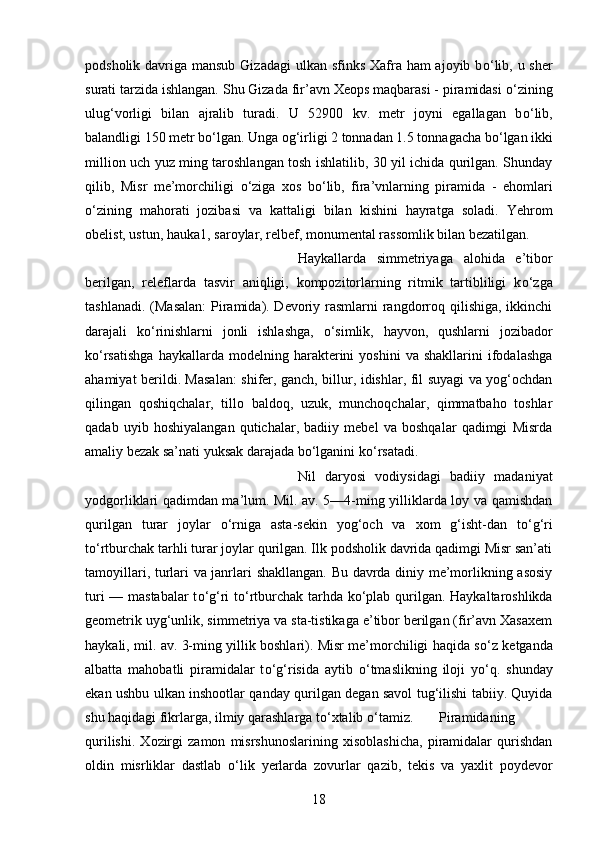 podsholik davriga mansub Gizadagi  ulkan sfinks Xafra ham ajoyib b о ‘lib, u sher
surati tarzida ishlangan. Shu Gizada fir’avn Xeops maqbarasi - piramidasi  о ‘zining
ulug‘vorligi   bilan   ajralib   turadi.   U   52900   kv.   metr   joyni   egallagan   b о ‘lib,
balandligi 150 metr b о ‘lgan. Unga og‘irligi 2 tonnadan 1.5 tonnagacha b о ‘lgan ikki
million uch yuz ming taroshlangan tosh ishlatilib, 30 yil ichida qurilgan. Shunday
qilib,   Misr   me’morchiligi   о ‘ziga   xos   b о ‘lib,   fira’vnlarning   piramida   -   ehomlari
о ‘zining   mahorati   jozibasi   va   kattaligi   bilan   kishini   hayratga   soladi.   Yehrom
obelist, ustun, hauka1, saroylar, relbef, monumental rassomlik bilan bezatilgan. 
Haykallarda   simmetriyaga   alohida   e’tibor
berilgan,   releflarda   tasvir   aniqligi,   kompozitorlarning   ritmik   tartibliligi   k о ‘zga
tashlanadi. (Masalan:  Piramida). Devoriy rasmlarni  rangdorroq qilishiga, ikkinchi
darajali   k о ‘rinishlarni   jonli   ishlashga,   о ‘simlik,   hayvon,   qushlarni   jozibador
k о ‘rsatishga   haykallarda  modelning   harakterini   yoshini   va   shakllarini   ifodalashga
ahamiyat berildi. Masalan: shifer, ganch, billur, idishlar, fil suyagi va yog‘ochdan
qilingan   qoshiqchalar,   tillo   baldoq,   uzuk,   munchoqchalar,   qimmatbaho   toshlar
qadab   uyib   hoshiyalangan   qutichalar,   badiiy   mebel   va   boshqalar   qadimgi   Misrda
amaliy bezak sa’nati yuksak darajada b о ‘lganini k о ‘rsatadi. 
Nil   daryosi   vodiysidagi   badiiy   madaniyat
yodgorliklari qadimdan ma’lum. Mil. av. 5—4-ming yilliklarda loy va qamishdan
qurilgan   turar   joylar   о ‘rniga   asta-sekin   yog‘och   va   xom   g‘isht-dan   t о ‘g‘ri
t о ‘rtburchak tarhli turar joylar qurilgan. Ilk podsholik davrida qadimgi Misr san’ati
tamoyillari, turlari va janrlari shakllangan. Bu davrda diniy me’morlikning asosiy
turi — mastabalar  t о ‘g‘ri t о ‘rtburchak tarhda k о ‘plab qurilgan. Haykaltaroshlikda
geometrik uyg‘unlik, simmetriya va sta-tistikaga e’tibor berilgan (fir’avn Xasaxem
haykali, mil. av. 3-ming yillik boshlari). Misr me’morchiligi haqida s о ‘z ketganda
albatta   mahobatli   piramidalar   t о ‘g‘risida   aytib   о ‘tmaslikning   iloji   y о ‘q.   shunday
ekan ushbu ulkan inshootlar qanday qurilgan degan savol tug‘ilishi tabiiy. Quyida
shu haqidagi fikrlarga, ilmiy qarashlarga t о ‘xtalib  о ‘tamiz.  Piramidaning
qurilishi.   Xozirgi   zamon   misrshunoslarining   xisoblashicha,   piramidalar   qurishdan
oldin   misrliklar   dastlab   о ‘lik   yerlarda   zovurlar   qazib,   tekis   va   yaxlit   poydevor
18 
