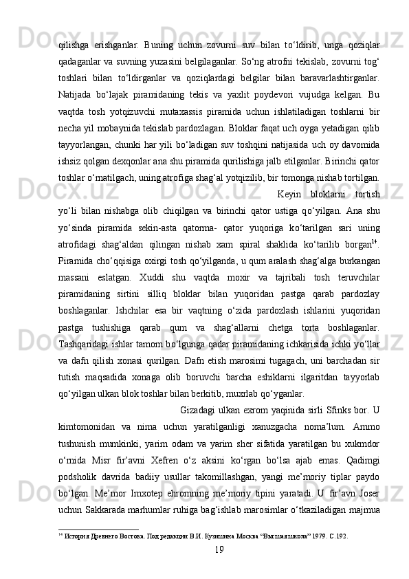 qilishga   erishganlar.   Buning   uchun   zovurni   suv   bilan   t о ‘ldirib,   unga   qoziqlar
qadaganlar va suvning yuzasini belgilaganlar. S о ‘ng atrofni tekislab, zovurni tog‘
toshlari   bilan   t о ‘ldirganlar   va   qoziqlardagi   belgilar   bilan   baravarlashtirganlar.
Natijada   b о ‘lajak   piramidaning   tekis   va   yaxlit   poydevori   vujudga   kelgan.   Bu
vaqtda   tosh   yotqizuvchi   mutaxassis   piramida   uchun   ishlatiladigan   toshlarni   bir
necha yil mobaynida tekislab pardozlagan. Bloklar faqat uch oyga yetadigan qilib
tayyorlangan,  chunki  har  yili  b о ‘ladigan  suv toshqini  natijasida  uch oy davomida
ishsiz qolgan dexqonlar ana shu piramida qurilishiga jalb etilganlar. Birinchi qator
toshlar  о ‘rnatilgach, uning atrofiga shag‘al yotqizilib, bir tomonga nishab tortilgan.
Keyin   bloklarni   tortish
y о ‘li   bilan   nishabga   olib   chiqilgan   va   birinchi   qator   ustiga   q о ‘yilgan.   Ana   shu
y о ‘sinda   piramida   sekin-asta   qatorma-   qator   yuqoriga   k о ‘tarilgan   sari   uning
atrofidagi   shag‘aldan   qilingan   nishab   xam   spiral   shaklida   k о ‘tarilib   borgan 14
.
Piramida ch о ‘qqisiga oxirgi tosh q о ‘yilganda, u qum aralash shag‘alga burkangan
massani   eslatgan.   Xuddi   shu   vaqtda   moxir   va   tajribali   tosh   teruvchilar
piramidaning   sirtini   silliq   bloklar   bilan   yuqoridan   pastga   qarab   pardozlay
boshlaganlar.   Ishchilar   esa   bir   vaqtning   о ‘zida   pardozlash   ishlarini   yuqoridan
pastga   tushishiga   qarab   qum   va   shag‘allarni   chetga   torta   boshlaganlar.
Tashqaridagi ishlar tamom b о ‘lgunga qadar piramidaning ichkarisida ichki y о ‘llar
va   dafn   qilish   xonasi   qurilgan.   Dafn   etish   marosimi   tugagach,   uni   barchadan   sir
tutish   maqsadida   xonaga   olib   boruvchi   barcha   eshiklarni   ilgaritdan   tayyorlab
q о ‘yilgan ulkan blok toshlar bilan berkitib, muxrlab q о ‘yganlar. 
Gizadagi   ulkan  exrom   yaqinida   sirli   Sfinks   bor.   U
kimtomonidan   va   nima   uchun   yaratilganligi   xanuzgacha   noma’lum.   Ammo
tushunish   mumkinki,   yarim   odam   va   yarim   sher   sifatida   yaratilgan   bu   xukmdor
о ‘rnida   Misr   fir’avni   Xefren   о ‘z   aksini   k о ‘rgan   b о ‘lsa   ajab   emas.   Qadimgi
podsholik   davrida   badiiy   usullar   takomillashgan,   yangi   me’moriy   tiplar   paydo
b о ‘lgan.   Me’mor   Imxotep   ehromning   me’moriy   tipini   yaratadi.   U   fir’avn   Joser
uchun Sakkarada marhumlar ruhiga bag‘ishlab marosimlar   о ‘tkaziladigan majmua
14
 История Древнего Востока. Под редакции В.И. Кузишина Москва “Высшая школа” 1979.  C .192.
19 