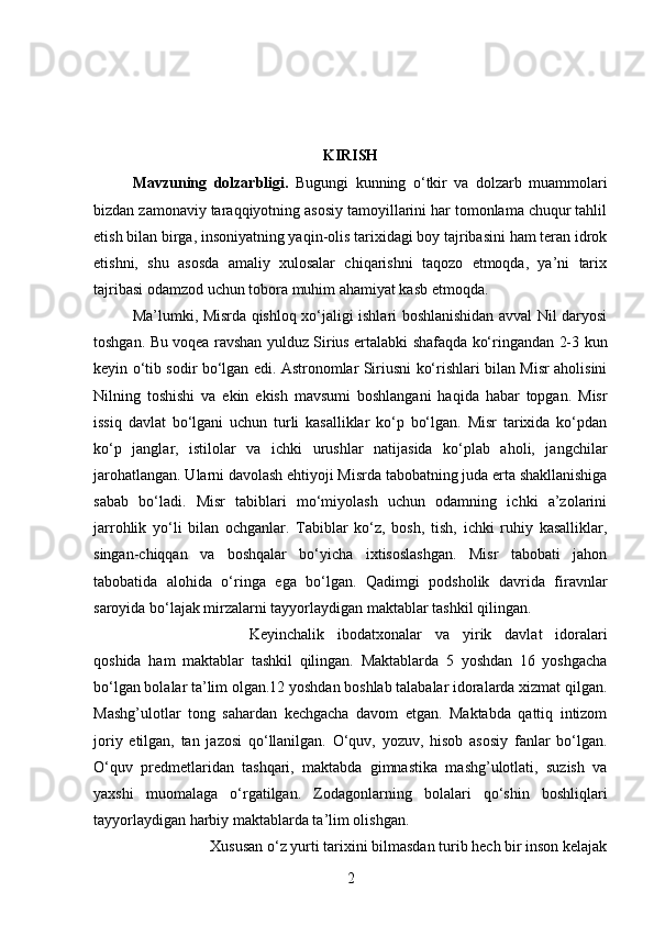 KIRISH
Mavzuning   dolzarbligi.   Bugungi   kunning   о ‘tkir   va   dolzarb   muammolari
bizdan zamonaviy taraqqiyotning asosiy tamoyillarini har tomonlama chuqur tahlil
etish bilan birga, insoniyatning yaqin-olis tarixidagi boy tajribasini ham teran idrok
etishni,   shu   asosda   amaliy   xulosalar   chiqarishni   taqozo   etmoqda,   ya’ni   tarix
tajribasi odamzod uchun tobora muhim ahamiyat kasb etmoqda. 
Ma’lumki, Misrda qishloq xо‘jaligi ishlari boshlanishidan avval Nil daryosi
toshgan. Bu voqea ravshan yulduz Sirius ertalabki shafaqda kо‘ringandan 2-3 kun
keyin о‘tib sodir bо‘lgan edi. Astronomlar Siriusni kо‘rishlari bilan Misr aholisini
Nilning   toshishi   va   ekin   ekish   mavsumi   boshlangani   haqida   habar   topgan.   Misr
issiq   davlat   bо‘lgani   uchun   turli   kasalliklar   kо‘p   bо‘lgan.   Misr   tarixida   kо‘pdan
kо‘p   janglar,   istilolar   va   ichki   urushlar   natijasida   kо‘plab   aholi,   jangchilar
jarohatlangan. Ularni davolash ehtiyoji Misrda tabobatning juda erta shakllanishiga
sabab   bо‘ladi.   Misr   tabiblari   mо‘miyolash   uchun   odamning   ichki   a’zolarini
jarrohlik   yо‘li   bilan   ochganlar.   Tabiblar   kо‘z,   bosh,   tish,   ichki   ruhiy   kasalliklar,
singan-chiqqan   va   boshqalar   bо‘yicha   ixtisoslashgan.   Misr   tabobati   jahon
tabobatida   alohida   о‘ringa   ega   bо‘lgan.   Qadimgi   podsholik   davrida   firavnlar
saroyida bо‘lajak mirzalarni tayyorlaydigan maktablar tashkil qilingan. 
Keyinchalik   ibodatxonalar   va   yirik   davlat   idoralari
qoshida   ham   maktablar   tashkil   qilingan.   Maktablarda   5   yoshdan   16   yoshgacha
bо‘lgan bolalar ta’lim olgan.12 yoshdan boshlab talabalar idoralarda xizmat qilgan.
Mashg’ulotlar   tong   sahardan   kechgacha   davom   etgan.   Maktabda   qattiq   intizom
joriy   etilgan,   tan   jazosi   qо‘llanilgan.   О‘quv,   yozuv,   hisob   asosiy   fanlar   bо‘lgan.
О‘quv   predmetlaridan   tashqari,   maktabda   gimnastika   mashg’ulotlati,   suzish   va
yaxshi   muomalaga   о‘rgatilgan.   Zodagonlarning   bolalari   qо‘shin   boshliqlari
tayyorlaydigan harbiy maktablarda ta’lim olishgan.
Xususan  о ‘z yurti tarixini bilmasdan turib hech bir inson kelajak
2 