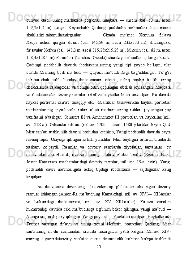 bunyod   etadi,   uning   markazida   pog‘onali   maqbara   —   ehrom   (bal.   60   m.,   asosi
109,2x121   m)   qurgan.   Keyinchalik   Qadimgi   podsholik   me’morlari   faqat   ehrom
shakllarini takomillashtirganlar.  Gizada   me’mor   Xemnun   fir’avn
Xeops   uchun   qurgan   ehrom   (bal.   146,59   m,   asosi   233x233   m),   shuningdek,
fir’avnlar Xefren (bal. 143,3 m, asosi 215,25x215,25 m), Mikerin (bal. 62 m, asosi
108,4x108.4   m)   ehromlari   (barchasi   Gizada)   shunday   inshootlar   qatoriga   kiradi.
Qadimgi   podsholik   davrida   ibodatxonalarning   yangi   tipi   paydo   b о ‘lgan,   ular
odatda   Misrning   bosh   ma’budi   —   Quyosh   ma’budi   Raga   bag‘ishlangan.   T о ‘g‘ri
t о ‘rtbur-chak   tarhli   bunday   ibodatxonani,   odatda,   ochiq   hovlisi   b о ‘lib,   uning
chekkalarida   sajdagoxlar   va   uchiga   oltin   qoplangan   obelisk   joylashgan.   Maqbara
va   ibodatxonalar   devoriy   rasmlar,   relef   va   haykallar   bilan   bezatilgan.   Bu   davrda
haykal   portretlar   san’ati   taraqqiy   etdi.   Misrliklar   tasavvuricha   haykal   portretlar
marhumlarning   qiyofadoshi   rolini   о ‘tab   marhumlarning   ruhlari   joylashgan   joy
vazifasini   о ‘tashgan.   Senusert   III   va  Amenemxet   III   portretlari   va  haykallari(mil.
av.   XIX-a.).   Giksoslar   istilosi   (mil.av.   1700—   taxm.   1580   y.lar)dan   keyin   Qad.
Misr  san’ati  tushkunlik davrini  boshidan kechirib, Yangi podsholik davrida qayta
ravnaq topdi. Osiyoga qilingan zafarli yurishlar, Misr  boyligini  orttirdi, binolarda
xasham   k о ‘paydi.   Rasmlar   va   devoriy   rasmlarda   ziyofatlar,   tantanalar,   ov
manzaralari   aks   ettirildi,   manzara   janriga   alohida   e’tibor   berildi   (Rexmir,   Naxt,
Josser   Karassneb   maqbaralaridagi   devoriy   rasmlar,   mil.   av.   15-a.   oxiri).   Yangi
podsholik   davri   me’morligida   ochiq   tipdagi   ibodatxona   —   sajdagoxlar   keng
tarqalgan.
Bu   ibodatxona   devorlariga   fir’avnlarning   g‘alabalari   aks   etgan   devoriy
rasmlar   ishlangan   (Amon-Ra   ma’budning   Karnakdagi,   mil.   av.   XVI—   XII-asrlar
va   Luksordagi   ibodatxonasi,   mil.   av.   XV—XIII-asrlar).   Fir’avn   exnaton
hukmronligi   davrida   eski   ma’budlarga   sig‘inish   bekor   qilingan,   yangi   ma’bud   —
Atonga sig‘inish joriy qilingan. Yangi poytaxt — Axetaton qurilgan. Haykaltarosh
Tutmes   yaratgan   fir’avn   va   uning   xotini   Nefertiti   portretlari   Qadimgi   Misr
san’atining   no-dir   namunalari   sifatida   hozirgacha   yetib   kelgan.   Mil.av.   XIV-
asrning   1-yarmidatasviriy   san’atda   quruq   dekorativlik   k о ‘proq   k о ‘zga   tashlandi
20 