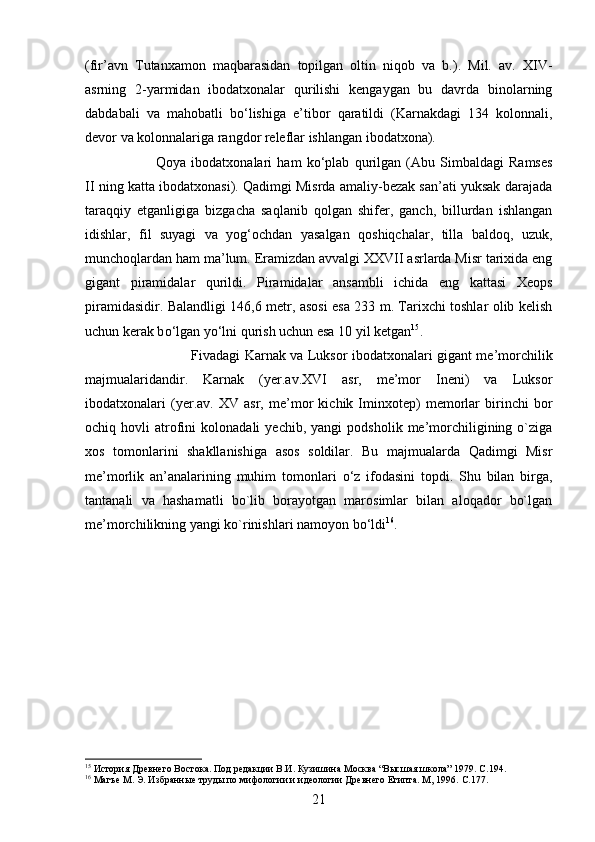 (fir’avn   Tutanxamon   maqbarasidan   topilgan   oltin   niqob   va   b.).   Mil.   av.   XIV-
asrning   2-yarmidan   ibodatxonalar   qurilishi   kengaygan   bu   davrda   binolarning
dabdabali   va   mahobatli   b о ‘lishiga   e’tibor   qaratildi   (Karnakdagi   134   kolonnali,
devor va kolonnalariga rangdor releflar ishlangan ibodatxona). 
Qoya   ibodatxonalari   ham   k о ‘plab   qurilgan   (Abu   Simbaldagi   Ramses
II ning katta ibodatxonasi). Qadimgi Misrda amaliy-bezak san’ati yuksak darajada
taraqqiy   etganligiga   bizgacha   saqlanib   qolgan   shifer,   ganch,   billurdan   ishlangan
idishlar,   fil   suyagi   va   yog‘ochdan   yasalgan   qoshiqchalar,   tilla   baldoq,   uzuk,
munchoqlardan ham ma’lum. Eramizdan avvalgi XXVII asrlarda Misr tarixida eng
gigant   piramidalar   qurildi.   Piramidalar   ansambli   ichida   eng   kattasi   Xeops
piramidasidir. Balandligi 146,6 metr, asosi esa 233 m. Tarixchi toshlar olib kelish
uchun kerak b о ‘lgan y о ‘lni qurish uchun esa 10 yil ketgan 15
. 
Fivadagi Karnak va Luksor ibodatxonalari gigant me’morchilik
majmualaridandir.   Karnak   (yer.av.XVI   asr,   me’mor   Ineni)   va   Luksor
ibodatxonalari   (yer.av.   XV   asr,   me’mor   kichik   Iminxotep)   memorlar   birinchi   bor
ochiq  hovli   atrofini   kolonadali   yechib,   yangi   podsholik   me’morchiligining  o`ziga
xos   tomonlarini   shakllanishiga   asos   soldilar.   Bu   majmualarda   Qadimgi   Misr
me’morlik   an’analarining   muhim   tomonlari   о ‘z   ifodasini   topdi.   Shu   bilan   birga,
tantanali   va   hashamatli   bo`lib   borayotgan   marosimlar   bilan   aloqador   bo`lgan
me’morchilikning yangi ko`rinishlari namoyon b о ‘ldi 16
.
15
 История Древнего Востока. Под редакции В.И. Кузишина Москва “Высшая школа” 1979.  C .194.
16
 Магъе М. Э. Избранные труды по мифологии и идеологии Древнего Египта. М, 1996.  C .177.
21 