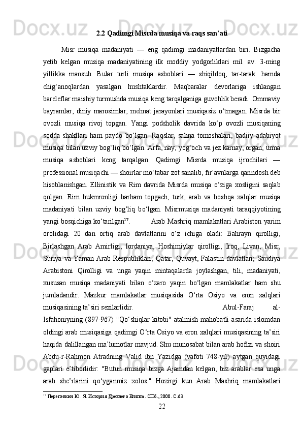 2.2 Qadimgi Misrda musiqa va raqs san’ati
Misr   musiqa   madaniyati   —   eng   qadimgi   madaniyatlardan   biri.   Bizgacha
yetib   kelgan   musiqa   madaniyatining   ilk   moddiy   yodgorliklari   mil.   av.   3-ming
yillikka   mansub.   Bular   turli   musiqa   asboblari   —   shiqildoq,   tar-tarak.   hamda
chig‘anoqlardan   yasalgan   hushtaklardir.   Maqbaralar   devorlariga   ishlangan
bareleflar maishiy turmushda musiqa keng tarqalganiga guvohlik beradi. Ommaviy
bayramlar,   diniy   marosimlar,   mehnat   jarayonlari   musiqasiz   о ‘tmagan.   Misrda   bir
ovozli   musiqa   rivoj   topgan.   Yangi   podsholik   davrida   k о ‘p   ovozli   musiqaning
sodda   shakllari   ham   paydo   b о ‘lgan.   Raqslar,   sahna   tomoshalari,   badiiy   adabiyot
musiqa bilan uzviy bog‘liq b о ‘lgan. Arfa, nay, yog‘och va jez karnay, organ, urma
musiqa   asboblari   keng   tarqalgan.   Qadimgi   Misrda   musiqa   ijrochilari   —
professional musiqachi — shoirlar m о ‘tabar zot sanalib, fir’avnlarga qarindosh deb
hisoblanishgan.   Ellinistik   va   Rim   davrida   Misrda   musiqa   о ‘ziga   xosligini   saqlab
qolgan.   Rim   hukmronligi   barham   topgach,   turk,   arab   va   boshqa   xalqlar   musiqa
madaniyati   bilan   uzviy   bog‘liq   b о ‘lgan.   Misrmusiqa   madaniyati   taraqqiyotining
yangi bosqichiga k о ‘tarilgan 17
.  Arab Mashriq mamlakatlari Arabiston yarim
orolidagi   20   dan   ortiq   arab   davlatlarini   о ‘z   ichiga   oladi:   Bahrayn   qirolligi,
Birlashgan   Arab   Amirligi,   Iordaniya,   Hoshimiylar   qirolligi,   Iroq,   Livan,   Misr,
Suriya  va Yaman  Arab  Respubliklari;   Qatar,  Quvayt,  Falastin  davlatlari;   Saudiya
Arabistoni   Qirolligi   va   unga   yaqin   mintaqalarda   joylashgan,   tili,   madaniyati,
xususan   musiqa   madaniyati   bilan   о ‘zaro   yaqin   b о ‘lgan   mamlakatlar   ham   shu
jumladandir.   Mazkur   mamlakatlar   musiqasida   О ‘rta   Osiyo   va   eron   xalqlari
musiqasining ta’siri sezilarlidir.  Abul-Faraj   al-
Isfahoniyning   (897-967)   "Q о ‘shiqlar   kitobi"  atalmish   mahobatli   asarida   islomdan
oldingi arab musiqasiga qadimgi   О ‘rta Osiyo va eron xalqlari musiqasining ta’siri
haqida dalillangan ma’lumotlar mavjud. Shu munosabat bilan arab hofizi va shoiri
Abdu-r-Rahmon   Atradning   Valid   ibn   Yazidga   (vafoti   748-yil)   aytgan   quyidagi
gaplari   e’tiborlidir:   "Butun   musiqa   bizga   Ajamdan   kelgan,   biz   arablar   esa   unga
arab   she’rlarini   q о ‘yganmiz   xolos."   Hozirgi   kun   Arab   Mashriq   mamlakatlari
17
 Перепелкин Ю. Я. История Древнего Египта. СПб., 2000.  C .63.
22 