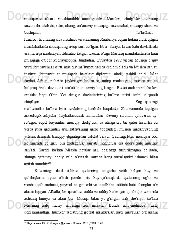 musiqasida   о ‘zaro   mushtaraklik   anchaginadir.   Masalan,   cholg‘ular,   ularning
sozlanishi, atalishi, ritm, ohang, an’anaviy musiqaga munosabat, musiqiy shakl va
boshqalar.  Ta’kidlash
lozimki, Islomning shia mazhabi va sunnaning Xanbaliya oqimi hukmronlik qilgan
mamlakatlarda musiqaning rivoji sust b о ‘lgan. Misr, Suriya, Livan kabi davlatlarda
esa musiqa madaniyati ildamlab ketgan. Lekin,  о ‘zga Mashriq mamlakatlarida ham
musiqaga   e’tibor   kuchaymoqda.   Jumladan,   Quvaytda   1972   yildan   Musiqa   о ‘quv
yurti (bitiruvchilar  о ‘rta musiqiy ma’lumot haqida diplom oladi) va Musiqa san’ati
instituti   (bitiruvchilar   musiqada   bakalavr   diplomini   oladi)   tashkil   etildi.   Misr
davlati   Afrika   qit’asida   joylashgan   b о ‘lsa-da,   uning   madaniyati,   musiqa   san’ati
k о ‘proq   Arab   davlatlari   san’ati   bilan   uzviy   bog‘langan.   Butun   arab   mamlakatlari
orasida   faqat   О ‘rta   Yer   dengizi   davlatlarining   k о ‘hna   tarixi   izchil   о ‘rganib
chiqilgan.  Eng   qadimgi
ma’lumotlar   k о ‘hna   Misr   davlatining   tuzilishi   haqidadir.   Shu   zaminda   topilgan
arxeologik   ashyolar:   haykaltaroshlik   namunalari,   devoriy   suratlar,   qolaversa,   uy-
r о ‘zgor,   sopol   buyumlar,   musiqiy   cholg‘ular   va   ularga   oid   bir   qator   tasvirlar   bu
yerda   juda   qadimdan   sivilizatsiyaning   qaror   topganligi,   musiqa   madaniyatining
yuksak darajada taraqqiy etganligidan dalolat beradi. Qadimgi Misr musiqasi ikki
k о ‘rinishda   b о ‘lgan:   biri   zodagonlar   san’ati;   ikkinchisi   esa   oddiy   xalq   musiqiy
san’ati.   Garchi   k о ‘hna   Misrda   notalar   hali   qog‘ozga   tushirilmagan   b о ‘lsada,
shunga   qaramay,   oddiy   xalq   о ‘rtasida   musiqa   keng   tarqalganini   ishonch   bilan
aytish mumkin 18
. 
S о ‘zimizga   dalil   sifatida   qullarning   bizgacha   yetib   kelgan   kuy   va
q о ‘shiqlarini   aytib   о ‘tish   joizdir.   Bu   kuy-q о ‘shiqlarda   qullarning   og‘ir   va
mashaqqatli mehnati, poymol etilgan erki va ozodlikka intilishi kabi ohanglar   о ‘z
aksini topgan. Albatta, bir qarashda sodda va oddiy k о ‘ringan q о ‘shiqlar zamirida
achchiq   kinoya   va   alam   bor.   Musiqa   bilan   y о ‘g‘rilgan   lirik   she’riyat   k о ‘hna
Misrning   xalq   milliy   san’atiga   xos   narsadir.   Bunda   ishq-muhabbat,   xalq
donishmandligi,   husnkor   tabiatning   g о ‘zal   manzaralari   kabi   mavzular   о ‘z   aksini
18
 Перепелкин Ю. Я. История Древнего Египта. СПб., 2000.  C .65.
23 
