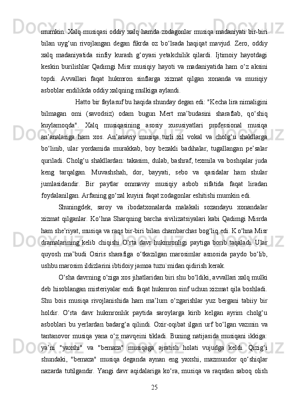 mumkin. Xalq musiqasi  oddiy xalq hamda zodagonlar musiqa madaniyati  bir-biri
bilan   uyg‘un   rivojlangan   degan   fikrda   oz   b о ‘lsada   haqiqat   mavjud.   Zero,   oddiy
xalq   madaniyatida   sinfiy   kurash   g‘oyasi   yetakchilik   qilardi.   Ijtimoiy   hayotdagi
keskin   burilishlar   Qadimgi   Misr   musiqiy   hayoti   va   madaniyatida   ham   о ‘z   aksini
topdi.   Avvallari   faqat   hukmron   sinflarga   xizmat   qilgan   xonanda   va   musiqiy
asboblar endilikda oddiy xalqning mulkiga aylandi. 
Hatto bir faylasuf bu haqida shunday degan edi: "Kecha lira nimaligini
bilmagan   omi   (savodsiz)   odam   bugun   Mert   ma’budasini   sharaflab,   q о ‘shiq
kuylamoqda".   Xalq   musiqasining   asosiy   xususiyatlari   professional   musiqa
an’analariga   ham   xos.   An’anaviy   musiqa   turli   xil   vokal   va   cholg‘u   shakllarga
b о ‘linib,   ular   yordamida   murakkab,   boy   bezakli   badihalar,   tugallangan   pe’salar
quriladi.   Cholg‘u   shakllardan:   takasim,   dulab,   bashraf,   texmila   va   boshqalar   juda
keng   tarqalgan.   Muvashshah,   dor,   bayyati,   sebo   va   qasidalar   ham   shular
jumlasidandir.   Bir   paytlar   ommaviy   musiqiy   asbob   sifatida   faqat   liradan
foydalanilgan. Arfaning g о ‘zal kuyini faqat zodagonlar eshitishi mumkin edi. 
Shuningdek,   saroy   va   ibodatxonalarda   malakali   sozandayu   xonandalar
xizmat   qilganlar.   K о ‘hna   Sharqning   barcha   sivilizatsiyalari   kabi   Qadimgi   Misrda
ham she’riyat, musiqa va raqs bir-biri bilan chambarchas bog‘liq edi. K о ‘hna Misr
dramalarining   kelib   chiqishi   О ‘rta   davr   hukmronligi   paytiga   borib   taqaladi.   Ular
quyosh   ma’budi   Osiris   sharafiga   о ‘tkazilgan   marosimlar   asnosida   paydo   b о ‘lib,
ushbu marosim ildizlarini ibtidoiy jamoa tuzu`midan qidirish kerak. 
О ‘sha davrning  о ‘ziga xos jihatlaridan biri shu b о ‘ldiki, avvallari xalq mulki
deb hisoblangan misteriyalar endi faqat hukmron sinf uchun xizmat qila boshladi.
Shu   bois   musiqa   rivojlanishida   ham   ma’lum   о ‘zgarishlar   yuz   bergani   tabiiy   bir
holdir.   О ‘rta   davr   hukmronlik   paytida   saroylarga   kirib   kelgan   ayrim   cholg‘u
asboblari   bu   yerlardan   badarg‘a   qilindi.   Oxir-oqibat   ilgari   urf   b о ‘lgan   vazmin   va
tantanovor   musiqa   yana   о ‘z   mavqeini   tikladi.   Buning   natijasida   musiqani   ikkiga:
ya’ni   "yaxshi"   va   "bemaza"   musiqaga   ajratish   holati   vujudga   keldi.   Qizig‘i
shundaki,   "bemaza"   musiqa   deganda   aynan   eng   yaxshi,   mazmundor   q о ‘shiqlar
nazarda   tutilgandir.   Yangi   davr   aqidalariga   k о ‘ra,   musiqa   va   raqsdan   saboq   olish
25 