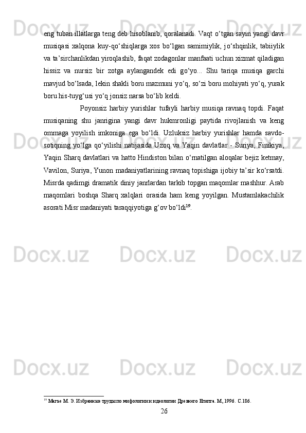 eng tuban illatlarga teng deb hisoblanib, qoralanadi. Vaqt   о ‘tgan sayin yangi davr
musiqasi   xalqona   kuy-q о ‘shiqlarga   xos   b о ‘lgan   samimiylik,   j о ‘shqinlik,   tabiiylik
va ta’sirchanlikdan yiroqlashib, faqat zodagonlar manfaati uchun xizmat qiladigan
hissiz   va   nursiz   bir   zotga   aylangandek   edi   g о ‘yo...   Shu   tariqa   musiqa   garchi
mavjud b о ‘lsada, lekin shakli boru mazmuni y о ‘q, s о ‘zi boru mohiyati y о ‘q, yurak
boru his-tuyg‘usi y о ‘q jonsiz narsa b о ‘lib keldi. 
Poyonsiz   harbiy   yurishlar   tufayli   harbiy   musiqa   ravnaq   topdi.   Faqat
musiqaning   shu   janrigina   yangi   davr   hukmronligi   paytida   rivojlanish   va   keng
ommaga   yoyilish   imkoniga   ega   b о ‘ldi.   Uzluksiz   harbiy   yurishlar   hamda   savdo-
sotiqning   y о ‘lga   q о ‘yilishi   natijasida   Uzoq   va   Yaqin  davlatlar   -   Suriya,   Finikiya,
Yaqin Sharq davlatlari va hatto Hindiston bilan   о ‘rnatilgan aloqalar bejiz ketmay,
Vavilon, Suriya, Yunon madaniyatlarining ravnaq topishiga ijobiy ta’sir k о ‘rsatdi.
Misrda qadimgi dramatik diniy janrlardan tarkib topgan maqomlar mashhur. Arab
maqomlari   boshqa   Sharq   xalqlari   orasida   ham   keng   yoyilgan.   Mustamlakachilik
asorati Misr madaniyati taraqqiyotiga g‘ov b о ‘ldi 19
. 
19
 Магъе М. Э. Избранные труды по мифологии и идеологии Древнего Египта. М, 1996.  C .1 86 .
26 