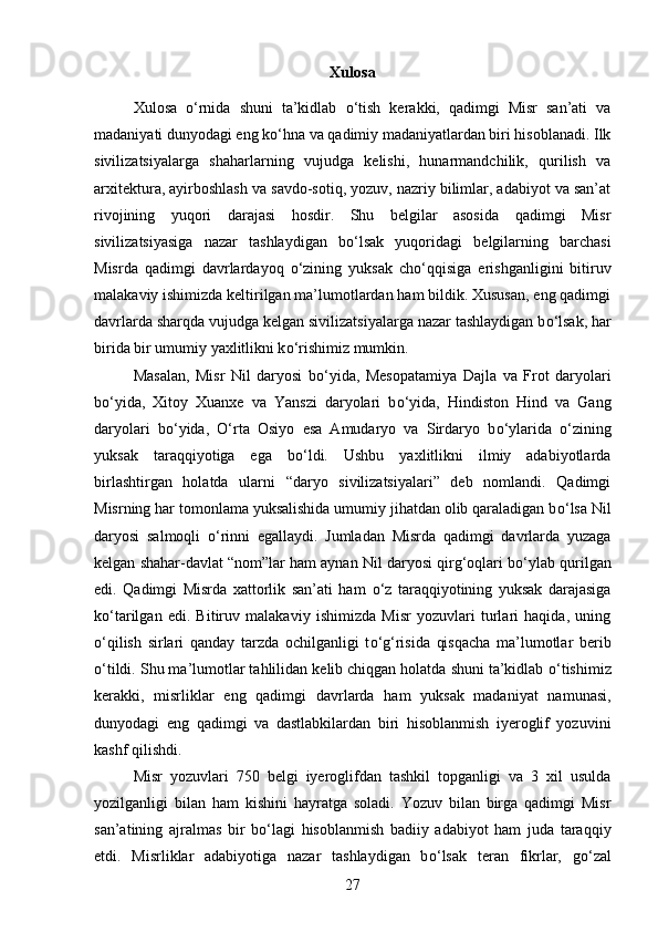 Xulosa
Xulosa   о ‘rnida   shuni   ta’kidlab   о ‘tish   kerakki,   qadimgi   Misr   san’ati   va
madaniyati dunyodagi eng k о ‘hna va qadimiy madaniyatlardan biri hisoblanadi. Ilk
sivilizatsiyalarga   shaharlarning   vujudga   kelishi,   hunarmandchilik,   qurilish   va
arxitektura, ayirboshlash va savdo-sotiq, yozuv, nazriy bilimlar, adabiyot va san’at
rivojining   yuqori   darajasi   hosdir.   Shu   belgilar   asosida   qadimgi   Misr
sivilizatsiyasiga   nazar   tashlaydigan   b о ‘lsak   yuqoridagi   belgilarning   barchasi
Misrda   qadimgi   davrlardayoq   о ‘zining   yuksak   ch о ‘qqisiga   erishganligini   bitiruv
malakaviy ishimizda keltirilgan ma’lumotlardan ham bildik. Xususan, eng qadimgi
davrlarda sharqda vujudga kelgan sivilizatsiyalarga nazar tashlaydigan b о ‘lsak, har
birida bir umumiy yaxlitlikni k о ‘rishimiz mumkin. 
Masalan,   Misr   Nil   daryosi   b о ‘yida,   Mesopatamiya   Dajla   va   Frot   daryolari
b о ‘yida,   Xitoy   Xuanxe   va   Yanszi   daryolari   b о ‘yida,   Hindiston   Hind   va   Gang
daryolari   b о ‘yida,   О ‘rta   Osiyo   esa   Amudaryo   va   Sirdaryo   b о ‘ylarida   о ‘zining
yuksak   taraqqiyotiga   ega   b о ‘ldi.   Ushbu   yaxlitlikni   ilmiy   adabiyotlarda
birlashtirgan   holatda   ularni   “daryo   sivilizatsiyalari”   deb   nomlandi.   Qadimgi
Misrning har tomonlama yuksalishida umumiy jihatdan olib qaraladigan b о ‘lsa Nil
daryosi   salmoqli   о ‘rinni   egallaydi.   Jumladan   Misrda   qadimgi   davrlarda   yuzaga
kelgan shahar-davlat “nom”lar ham aynan Nil daryosi qirg‘oqlari b о ‘ylab qurilgan
edi.   Qadimgi   Misrda   xattorlik   san’ati   ham   о ‘z   taraqqiyotining   yuksak   darajasiga
k о ‘tarilgan   edi.   Bitiruv   malakaviy   ishimizda   Misr   yozuvlari   turlari   haqida,   uning
о ‘qilish   sirlari   qanday   tarzda   ochilganligi   t о ‘g‘risida   qisqacha   ma’lumotlar   berib
о ‘tildi. Shu ma’lumotlar tahlilidan kelib chiqgan holatda shuni ta’kidlab  о ‘tishimiz
kerakki,   misrliklar   eng   qadimgi   davrlarda   ham   yuksak   madaniyat   namunasi,
dunyodagi   eng   qadimgi   va   dastlabkilardan   biri   hisoblanmish   iyeroglif   yozuvini
kashf qilishdi. 
Misr   yozuvlari   750   belgi   iyeroglifdan   tashkil   topganligi   va   3   xil   usulda
yozilganligi   bilan   ham   kishini   hayratga   soladi.   Yozuv   bilan   birga   qadimgi   Misr
san’atining   ajralmas   bir   b о ‘lagi   hisoblanmish   badiiy   adabiyot   ham   juda   taraqqiy
etdi.   Misrliklar   adabiyotiga   nazar   tashlaydigan   b о ‘lsak   teran   fikrlar,   g о ‘zal
27 