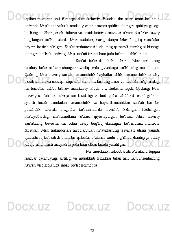 iqtiboslar   va   ma’noli   fikrlarga   duch   kelamiz.   Bundan   shu   narsa   ayon   b о ‘ladiki
qadimda Misrliklar yuksak madaniy estetik meros qoldira oladigan qobilyatga ega
b о ‘lishgan.  She’r, ertak, hikoya  va  qasidalarining mavzusi   о ‘zaro  din bilan  uzviy
bog‘langan   b о ‘lib,   ularda   Misr   xudolari,   narigi   dunyo   bilan   bog‘liq   masalalar
bayoni keltirib   о ‘tilgan. San’at tushunchasi juda keng qamrovli ekanligini hisobga
oladigan b о ‘lsak, qadimgi Misr san’ati turlari ham juda k о ‘pni tashkil qiladi. 
San’at   turlaridan   kelib   chiqib,   Misr   san’atinng
ibtidoiy   turlarini   ham   shunga   muvofiq   trzda   guruhlarga   b о ‘lib   о ‘rganib   chiqdik.
Qadimgi Misr tasviriy san’ati: rassomchilik, haykaltaroshlik; me’morchilik, amaliy
bezak san’ati va musiqa, raqs kabi san’at turlarining tarixi va tuzilishi t о ‘g‘risidagi
ma’lumotlar   ushbu   bitiruv   malakaviy   ishida   о ‘z   ifodasini   topdi.   Qadimgi   Misr
tasviriy   san’ati   ham   о ‘ziga   xos   tarzdaligi   va   boshqacha   uslublarda   ekanligi   bilan
ajralib   turadi.   Jumladan   rassomchilik   va   haykaltaroshliklari   san’ati   har   bir
podsholik   davrida   о ‘zgacha   k о ‘rinishlarda   tasvirlab   kelingan.   Keltirilgan
adabiyotlardagi   ma’lumotlarni   о ‘zaro   qiyoslaydigan   b о ‘lsak,   Misr   tasviriy
san’atining   bevosita   din   bilan   uzviy   bog‘liq   ekanligini   k о ‘rishimiz   mumkin.
Xususan,   Misr   hukmdorlari   hisoblanmish   fir’avnlarning   tasvirlari   ularni   yanada
qudratliroq   k о ‘rsatish   bilan   bir   qatorda,   о ‘zlarini   xudo   о ‘g‘illari   ekanligiga   oddiy
xalqni ishontirish maqsadida juda ham ulkan tarzda yaratilgan. 
Me’morchilik inshootlarida  о ‘z aksini topgan
rasmlar   qadimiyligi,   sirliligi   va   murakkab   texnikasi   bilan   hali   ham   insonlarning
hayrati va qiziqishiga sabab b о ‘lib kelmoqda.
28 