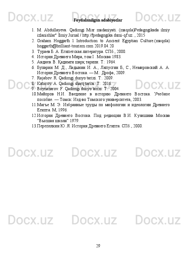 Foydalanilgan adabiyotlar
1. М .   Abdullayeva.   Qadimgi   Misr   madaniyati.   (maqola)Pedagogikada   ilmiy
izlanishlar" Ilmiy Jurnal / http:/fpedagogika.dsmi-qf.uz ., 2015
2. Graham   Hoggarth   l   Introduction   to   Ancient   Egyptian   Culture.(maqola)
hoggarth@brilliant-tourism.com 2019.04.20
3. Тураев Б. А. Египетская литература. СПб., 2000.
4. История Древнего Мира, том I . Москва 1983. 
5. Авдиев. В. Қадимги шарқ тарихи.  Т .: 1964.
6. Бухарин   М.   Д.,   Ладынин   И.   А.,   Ляпусгин   Б,   С.,   Немировский   А.   А.
История Древнего Востока. — М.: Дрофа, 2009.
7. Rajabov. R. Qadimgi dunyo tarixi. T:. 2009.
8. Kabirov. A. Qadimgi sharq tarixi. T.: 2016.
9. Boynazarov. F. Qadimgi dunyo tarixi. T .: 2004.
10. Майоров   Н.И.   Введение   в   историю   Древнего   Востока.   Учебное
пособие. — Томск: Изд-во Томского университета, 2003.
11. Магъе   М.   Э.   Избранные   труды   по   мифологии   и   идеологии   Древнего
Египта. М, 1996.
12. История   Древнего   Востока.   Под   редакции   В.И.   Кузишина   Москва
“Высшая школа” 1979.
13. Перепелкин Ю. Я. История Древнего Египта. СПб., 2000.
29 