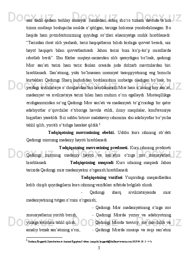 sari   dadil   qadam   tashlay   olmaydi.   Jumladan,   sobiq   sh о ‘ro   tuzumi   davrida   ta’lim
tizimi mutlaqo boshqacha usulda   о ‘qitilgan, tarixga holisona yondoshilmagan. Bu
haqida   ham   prezidentimizning   quyidagi   s о ‘zlari   ahamiyatga   molik   hisoblanadi:
“Tarixdan   ibrat   olib   yashash,   tarix   haqiqatlarini   bilish   kishiga   quvvat   beradi,   uni
hayot   haqiqati   bilan   quvvatlantiradi.   Jahon   tarixi   buni   k о ‘p-k о ‘p   misollarda
isbotlab   berdi”.   Shu   fikrlar   nuqtayi-nazaridan   olib   qaraydigan   b о ‘lsak,   qadimgi
Misr   san’ati   tarixi   ham   tarix   fanlari   orasida   juda   dolzarb   mavzulardan   biri
hisoblanadi.   San’atning,   yoki   b о ‘lmasam   insoniyat   taraqqiyotining   eng   birinchi
kurtaklari   Qadimgi   Sharq   hududidan   boshlanishini   inobatga   oladigan   b о ‘lsak,   bu
yerdagi sivilizatsiya  о ‘choqlaridan biri hisoblanmish Misr ham  о ‘zining boy san’at,
madaniyat   va   sivilizatsiya   tarixi   bilan   ham   muhim   о ‘rin   egallaydi.   Mustaqillikga
erishganimizdan s о ‘ng Qadimgi Misr  san’ati va madaniyati t о ‘g‘risidagi  bir qator
adabiyotlar   о ‘quvchilar   e’tiboriga   havola   etildi,   ilmiy   maqolalar,   konferensiya
hujjatlari yaratildi. Biz ushbu bitiruv malakaviy ishimizni shu adabiyotlar b о ‘yicha
tahlil qilib, yoritib  о ‘tishga harakat qildik. 1
Tadqiqotning   mavzusining   obekti.   Ushbu   kurs   ishining   ob’ekti
Qadimgi misrning madaniy hayoti hisoblanadi.
Tadqiqotning mavzusining predmeti.   Kurs ishining predmeti
Qadimgi   misrning   madaniy   hayoti   va   san’atini   о‘ziga   xos   xususiyatlari
hisoblanadi. Tadqiqotning   maqsadi   Kurs   ishining   maqsadi   Jahon
tarixida Qadimgi misr madaniyatini о‘rganish hisobllanadi.
Tadqiqotning   vazifasi   Yuqoridagi   maqsadlardan
kelib chiqib quyidagilarni kurs ishining vazifalari sifatida belgilab olindi. 
-   Qadimgi   sharq   sivilizatsiyasida   misr
madaniyatining tutgan o‘rnini о‘rganish; 
-   Qadimgi   Misr   madaniyatining   o‘ziga   xos
xususiyatlarini yoritib berish;  -   Qadimgi   Misrda   yozuv   va   adabiyotning
yuzaga kelishini tahlil qilish;  -   Qadimgi   Misrda   tasviriy,   me’morchilik   va
amaliy bezak san’atining о‘rni;  -   Qadimgi   Misrda   musiqa   va   raqs   san’atini
1
 Graham Hoggarth l Introduction to Ancient Egyptian Culture. (maqola) hoggarth@brilliant-tourism.com 2019.04.20. 3 – 4 b.
3 