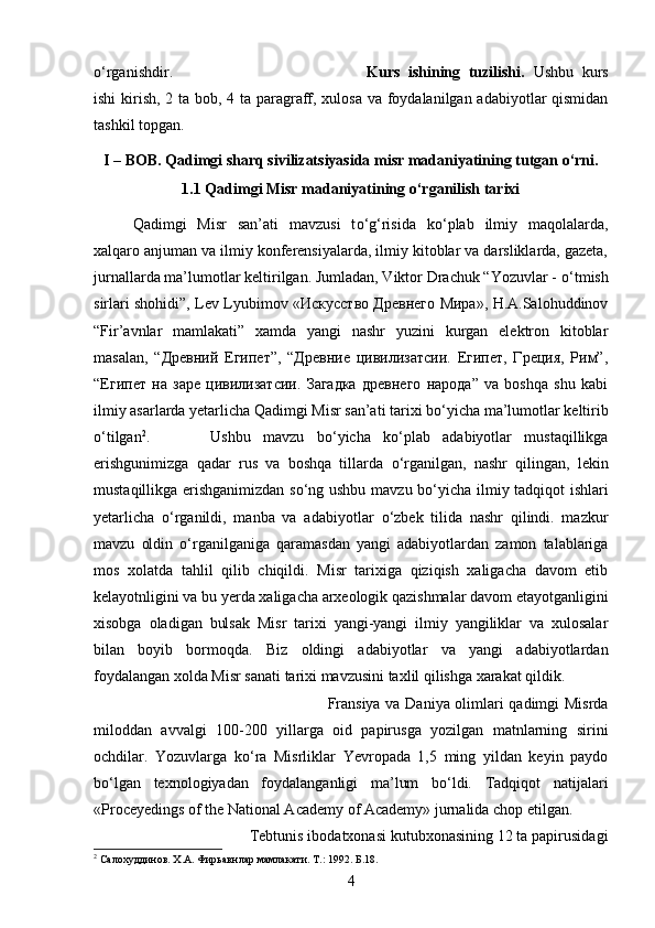 о‘rganishdir. Kurs   ishining   tuzilishi.   Ushbu   kurs
ishi  kirish, 2 ta bob, 4 ta paragraff, xulosa va foydalanilgan adabiyotlar  qismidan
tashkil topgan.
I – BOB. Qadimgi sharq sivilizatsiyasida misr madaniyatining tutgan o‘rni.
1.1 Qadimgi Misr madaniyatining о‘rganilish tarixi
Qadimgi   Misr   san’ati   mavzusi   t о ‘g‘risida   k о ‘plab   ilmiy   maqolalarda,
xalqaro anjuman va ilmiy konferensiyalarda, ilmiy kitoblar va darsliklarda, gazeta,
jurnallarda ma’lumotlar keltirilgan. Jumladan, Viktor Drachuk “Yozuvlar -  о ‘tmish
sirlari shohidi”, Lev Lyubimov «Искусство Древнего Мира», H.A.Salohuddinov
“Fir’avnlar   mamlakati”   xamda   yangi   nashr   yuzini   kurgan   elektron   kitoblar
masalan,   “Древний   Египет”,   “Древние   цивилизатсии.   Египет,   Греция,   Рим”,
“Египет   на   заре   цивилизатсии.   Загадка   древнего   народа”   va   boshqa   shu   kabi
ilmiy asarlarda yetarlicha Qadimgi Misr san’ati tarixi b о ‘yicha ma’lumotlar keltirib
о ‘tilgan 2
.  Ushbu   mavzu   b о ‘yicha   k о ‘plab   adabiyotlar   mustaqillikga
erishgunimizga   qadar   rus   va   boshqa   tillarda   о ‘rganilgan,   nashr   qilingan,   lekin
mustaqillikga erishganimizdan s о ‘ng ushbu mavzu b о ‘yicha ilmiy tadqiqot ishlari
yetarlicha   о ‘rganildi,   manba   va   adabiyotlar   о ‘zbek   tilida   nashr   qilindi.   mazkur
mavzu   oldin   о ‘rganilganiga   qaramasdan   yangi   adabiyotlardan   zamon   talablariga
mos   xolatda   tahlil   qilib   chiqildi.   Misr   tarixiga   qiziqish   xaligacha   davom   etib
kelayotnligini va bu yerda xaligacha arxeologik qazishmalar davom etayotganligini
xisobga   oladigan   bulsak   Misr   tarixi   yangi-yangi   ilmiy   yangiliklar   va   xulosalar
bilan   boyib   bormoqda.   Biz   oldingi   adabiyotlar   va   yangi   adabiyotlardan
foydalangan xolda Misr sanati tarixi mavzusini taxlil qilishga xarakat qildik. 
Fransiya va Daniya olimlari qadimgi Misrda
miloddan   avvalgi   100-200   yillarga   oid   papirusga   yozilgan   matnlarning   sirini
ochdilar.   Yozuvlarga   kо‘ra   Misrliklar   Yevropada   1,5   ming   yildan   keyin   paydo
bо‘lgan   texnologiyadan   foydalanganligi   ma’lum   bо‘ldi.   Tadqiqot   natijalari
«Proceyedings of the National Academy of Academy» jurnalida chop etilgan. 
Tebtunis ibodatxonasi kutubxonasining 12 ta papirusidagi
2
  Салохуддинов .  Х . А .  Фирьавнлар   мамлакати .  Т .: 1992.  Б .18.
4 