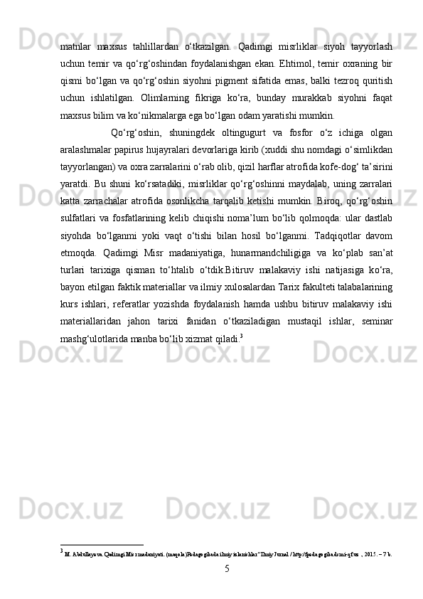 matnlar   maxsus   tahlillardan   о‘tkazilgan.   Qadimgi   misrliklar   siyoh   tayyorlash
uchun   temir   va   qо‘rg‘oshindan   foydalanishgan   ekan.   Ehtimol,   temir   oxraning   bir
qismi  bо‘lgan va qо‘rg‘oshin siyohni  pigment  sifatida emas,  balki  tezroq quritish
uchun   ishlatilgan.   Olimlarning   fikriga   kо‘ra,   bunday   murakkab   siyohni   faqat
maxsus bilim va kо‘nikmalarga ega bо‘lgan odam yaratishi mumkin.
Qо‘rg‘oshin,   shuningdek   oltingugurt   va   fosfor   о‘z   ichiga   olgan
aralashmalar papirus hujayralari devorlariga kirib (xuddi shu nomdagi о‘simlikdan
tayyorlangan) va oxra zarralarini о‘rab olib, qizil harflar atrofida kofe-dog‘ ta’sirini
yaratdi.   Bu   shuni   kо‘rsatadiki,   misrliklar   qо‘rg‘oshinni   maydalab,   uning   zarralari
katta   zarrachalar   atrofida   osonlikcha   tarqalib   ketishi   mumkin.   Biroq,   qо‘rg‘oshin
sulfatlari   va  fosfatlarining kelib  chiqishi   noma’lum   bо‘lib  qolmoqda:  ular  dastlab
siyohda   bо‘lganmi   yoki   vaqt   о‘tishi   bilan   hosil   bо‘lganmi.   Tadqiqotlar   davom
etmoqda.   Qadimgi   Misr   madaniyatiga,   hunarmandchiligiga   va   k о ‘plab   san’at
turlari   tarixiga   qisman   t о ‘htalib   о ‘tdik.Bitiruv   malakaviy   ishi   natijasiga   k о ‘ra,
bayon etilgan faktik materiallar va ilmiy xulosalardan Tarix fakulteti talabalarining
kurs   ishlari,   referatlar   yozishda   foydalanish   hamda   ushbu   bitiruv   malakaviy   ishi
materiallaridan   jahon   tarixi   fanidan   о ‘tkaziladigan   mustaqil   ishlar,   seminar
mashg‘ulotlarida manba b о ‘lib xizmat qiladi. 3
 
3
  М . Abdullayeva. Qadimgi Misr madaniyati. (maqola)Pedagogikada ilmiy izlanishlar" Ilmiy Jurnal / http:/fpedagogika.dsmi-qf.uz ., 2015. – 7 b.
5 