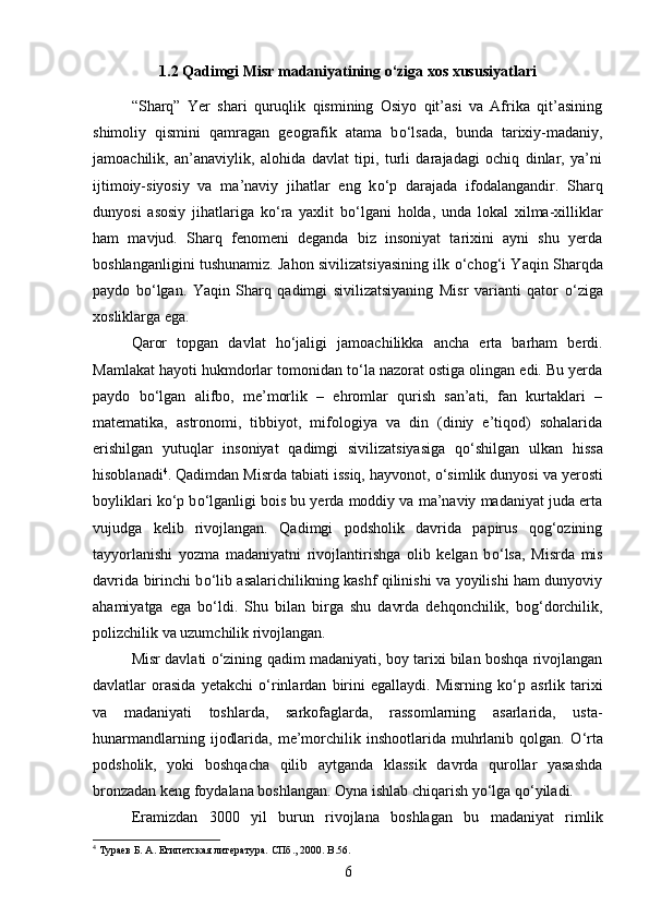 1.2 Qadimgi Misr madaniyatining o‘ziga xos xususiyatlari
“Sharq”   Yer   shari   quruqlik   qismining   Osiyo   qit’asi   va   Afrika   qit’asining
shimoliy   qismini   qamragan   geografik   atama   b о ‘lsada,   bunda   tarixiy-madaniy,
jamoachilik,   an’anaviylik,   alohida   davlat   tipi,   turli   darajadagi   ochiq   dinlar,   ya’ni
ijtimoiy-siyosiy   va   ma’naviy   jihatlar   eng   k о ‘p   darajada   ifodalangandir.   Sharq
dunyosi   asosiy   jihatlariga   k о ‘ra   yaxlit   b о ‘lgani   holda,   unda   lokal   xilma-xilliklar
ham   mavjud.   Sharq   fenomeni   deganda   biz   insoniyat   tarixini   ayni   shu   yerda
boshlanganligini tushunamiz. Jahon sivilizatsiyasining ilk   о ‘chog‘i Yaqin Sharqda
paydo   b о ‘lgan.   Yaqin   Sharq   qadimgi   sivilizatsiyaning   Misr   varianti   qator   о ‘ziga
xosliklarga ega. 
Qaror   topgan   davlat   h о ‘jaligi   jamoachilikka   ancha   erta   barham   berdi.
Mamlakat hayoti hukmdorlar tomonidan t о ‘la nazorat ostiga olingan edi. Bu yerda
paydo   b о ‘lgan   alifbo,   me’morlik   –   ehromlar   qurish   san’ati,   fan   kurtaklari   –
matematika,   astronomi,   tibbiyot,   mifologiya   va   din   (diniy   e’tiqod)   sohalarida
erishilgan   yutuqlar   insoniyat   qadimgi   sivilizatsiyasiga   q о ‘shilgan   ulkan   hissa
hisoblanadi 4
. Qadimdan Misrda tabiati issiq, hayvonot,  о ‘simlik dunyosi va yerosti
boyliklari k о ‘p b о ‘lganligi bois bu yerda moddiy va ma’naviy madaniyat juda erta
vujudga   kelib   rivojlangan.   Qadimgi   podsholik   davrida   papirus   qog‘ozining
tayyorlanishi   yozma   madaniyatni   rivojlantirishga   olib   kelgan   b о ‘lsa,   Misrda   mis
davrida birinchi b о ‘lib asalarichilikning kashf qilinishi va yoyilishi ham dunyoviy
ahamiyatga   ega   b о ‘ldi.   Shu   bilan   birga   shu   davrda   dehqonchilik,   bog‘dorchilik,
polizchilik va uzumchilik rivojlangan. 
Misr davlati   о ‘zining qadim madaniyati, boy tarixi bilan boshqa rivojlangan
davlatlar   orasida   yetakchi   о ‘rinlardan   birini   egallaydi.   Misrning   k о ‘p   asrlik   tarixi
va   madaniyati   toshlarda,   sarkofaglarda,   rassomlarning   asarlarida,   usta-
hunarmandlarning  ijodlarida,  me’morchilik inshootlarida  muhrlanib  qolgan.   О ‘rta
podsholik,   yoki   boshqacha   qilib   aytganda   klassik   davrda   qurollar   yasashda
bronzadan keng foydalana boshlangan. Oyna ishlab chiqarish y о ‘lga q о ‘yiladi. 
Eramizdan   3000   yil   burun   rivojlana   boshlagan   bu   madaniyat   rimlik
4
 Тураев Б. А. Египетская литература. СПб., 2000.  B .56.
6 