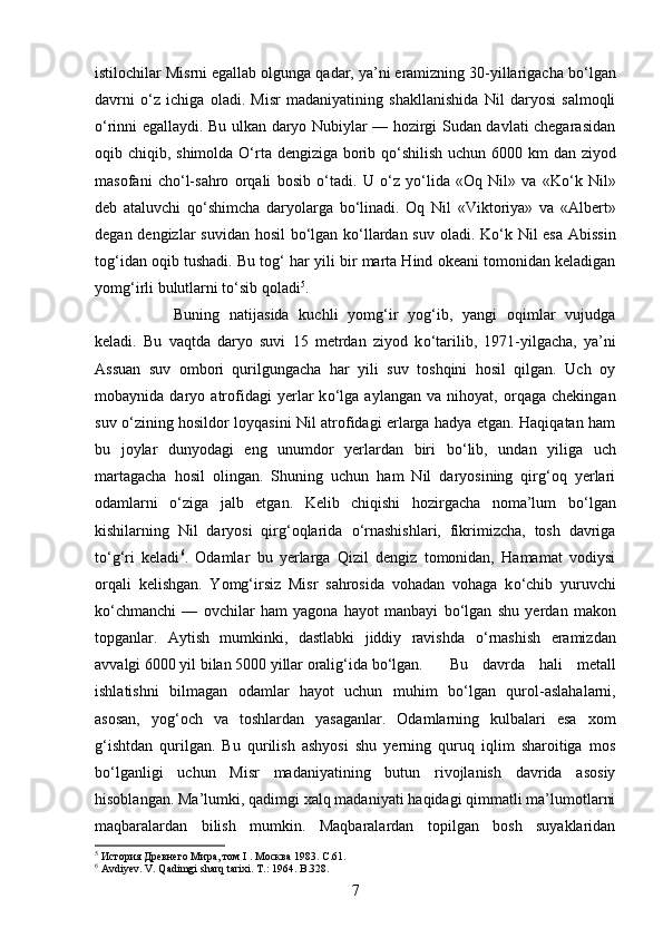 istilochilar Misrni egallab olgunga qadar, ya’ni eramizning 30-yillarigacha b о ‘lgan
davrni   о ‘z   ichiga   oladi.   Misr   madaniyatining   shakllanishida   Nil   daryosi   salmoqli
о ‘rinni egallaydi. Bu ulkan daryo Nubiylar — hozirgi Sudan davlati chegarasidan
oqib chiqib, shimolda   О ‘rta dengiziga borib q о ‘shilish uchun 6000 km  dan ziyod
masofani   ch о ‘l-sahro   orqali   bosib   о ‘tadi.   U   о ‘z   y о ‘lida   «Oq   Nil»   va   «K о ‘k   Nil»
deb   ataluvchi   q о ‘shimcha   daryolarga   b о ‘linadi.   Oq   Nil   «Viktoriya»   va   «Albert»
degan dengizlar  suvidan hosil b о ‘lgan k о ‘llardan suv oladi. K о ‘k Nil  esa  Abissin
tog‘idan oqib tushadi. Bu tog‘ har yili bir marta Hind okeani tomonidan keladigan
yomg‘irli bulutlarni t о ‘sib qoladi 5
. 
Buning   natijasida   kuchli   yomg‘ir   yog‘ib,   yangi   oqimlar   vujudga
keladi.   Bu   vaqtda   daryo   suvi   15   metrdan   ziyod   k о ‘tarilib,   1971-yilgacha,   ya’ni
Assuan   suv   ombori   qurilgungacha   har   yili   suv   toshqini   hosil   qilgan.   Uch   oy
mobaynida   daryo   atrofidagi   yerlar   k о ‘lga   aylangan   va   nihoyat,   orqaga   chekingan
suv   о ‘zining hosildor loyqasini Nil atrofidagi erlarga hadya etgan. Haqiqatan ham
bu   joylar   dunyodagi   eng   unumdor   yerlardan   biri   b о ‘lib,   undan   yiliga   uch
martagacha   hosil   olingan.   Shuning   uchun   ham   Nil   daryosining   qirg‘oq   yerlari
odamlarni   о ‘ziga   jalb   etgan.   Kelib   chiqishi   hozirgacha   noma’lum   b о ‘lgan
kishilarning   Nil   daryosi   qirg‘oqlarida   о ‘rnashishlari,   fikrimizcha,   tosh   davriga
t о ‘g‘ri   keladi 6
.   Odamlar   bu   yerlarga   Qizil   dengiz   tomonidan,   Hamamat   vodiysi
orqali   kelishgan.   Yomg‘irsiz   Misr   sahrosida   vohadan   vohaga   k о ‘chib   yuruvchi
k о ‘chmanchi   —   ovchilar   ham   yagona   hayot   manbayi   b о ‘lgan   shu   yerdan   makon
topganlar.   Aytish   mumkinki,   dastlabki   jiddiy   ravishda   о ‘rnashish   eramizdan
avvalgi 6000 yil bilan 5000 yillar oralig‘ida b о ‘lgan.  Bu   davrda   hali   metall
ishlatishni   bilmagan   odamlar   hayot   uchun   muhim   b о ‘lgan   qurol-aslahalarni,
asosan,   yog‘och   va   toshlardan   yasaganlar.   Odamlarning   kulbalari   esa   xom
g‘ishtdan   qurilgan.   Bu   qurilish   ashyosi   shu   yerning   quruq   iqlim   sharoitiga   mos
b о ‘lganligi   uchun   Misr   madaniyatining   butun   rivojlanish   davrida   asosiy
hisoblangan. Ma’lumki, qadimgi xalq madaniyati haqidagi qimmatli ma’lumotlarni
maqbaralardan   bilish   mumkin.   Maqbaralardan   topilgan   bosh   suyaklaridan
5
 История Древнего Мира, том I . Москва 1983.  C .61.
6
  Avdiyev .  V .  Qadimgi   sharq   tarixi .  T .: 1964.  B .328.
7 