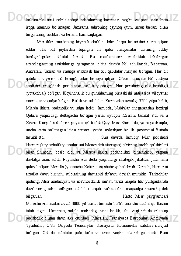 k о ‘rinadiki   turli   qabilalardagi   odamlarning   hammasi   ozg‘in   va   past   lekin   bitta
irqqa   mansub   b о ‘lmagan.   Jazirama   sahroning   qaynoq   qumi   inson   badani   bilan
birga uning sochlari va terisini ham saqlagan. 
Misrliklar   murdaning   kiyim-kechaklari   bilan   birga   k о ‘mishni   rasm   qilgan
edilar.   Har   xil   joylardan   topilgan   bir   qator   maqbaralar   ularning   oddiy
tuzilganligidan   dalolat   beradi.   Bu   maqbaralarni   sinchiklab   tekshirgan
arxeologlarning   aytishlariga   qaraganda,   о ‘sha   davrda   Nil   sohillarida,   Badaryan,
Amratan,   Tazian   va   shunga   о ‘xshash   har   xil   qabilalar   mavjud   b о ‘lgan.   Har   bir
qabila   о ‘z   yerini   tish-tirnog‘i   bilan   himoya   qilgan.   О ‘zaro   urushlar   Nil   vodiysi
aholisini   urug‘dosh   guruhlarga   b о ‘lib   yuborgan.   Har   guruhning   о ‘z   boshlig‘i
(yetakchisi)   b о ‘lgan.  Keyinchalik   bu  guruhlarning  birlashishi  natijasida  viloyatlar
«nom»lar vujudga kelgan. Birlik va sulolalar. Eramizdan avvalgi 3200 yilga kelib,
Misrda   ikkita   podsholik   vujudga   keldi.   Janubda,   Nubiylar   chegarasidan   hozirgi
Qohira   yaqinidagi   deltagacha   b о ‘lgan   yerlar   «yuqori   Misr»ni   tashkil   etdi   va   u
Xiyera Konpolis shahrini poytaxt qilib oldi.Quyi Misr Shimolda, ya’ni pastroqda,
uncha   katta   b о ‘lmagan   lekin   serhosil   yerda   joylashgan   b о ‘lib,   poytaxtini   Butoda
tashkil etdi.  Shu   davrda   Janubiy   Misr   podshosi
Narmer (keyinchalik yunonlar uni Menes deb atashgan)  о ‘zining kuchli q о ‘shinlari
bilan   Shimolni   bosib   oldi   va   Misrda   ikkita   podsholikni   birlashtirib,   yagona
davlatga   asos   soldi.   Poytaxtni   esa   delta   yaqinidagi   strategik   jihatdan   juda   ham
qulay b о ‘lgan Memfis (yunoncha Xeliopolis) shahriga k о ‘chirdi. Demak, Narmerni
arxaika   davri   birinchi   sulolasining   dastlabki   fir’avni   deyish   mumkin.   Tarixchilar
qadimgi  Misr  madaniyati   va  me’morchilik san’ati   tarixi   haqida  fikr  yurtganlarida
davrlarning   xilma-xilligini   sulolalar   orqali   k о ‘rsatishni   maqsadga   muvofiq   deb
bilganlar.  Hatto   Misr   payg‘ambari
Manetho eramizdan avval 3000 yil burun birinchi b о ‘lib ana shu usulni q о ‘llashni
talab   etgan.   Umuman,   sulola   oraliqdagi   vaqt   b о ‘lib,   shu   vaqt   ichida   oilaning
podsholik   qilgan   davri   aks   ettiriladi.   Masalan,   Fransiyada   Burbonlar,   Angliyada
Tyudorlar,   О ‘rta   Osiyoda   Temuriylar,   Rossiyada   Romanovlar   sulolari   mavjud
b о ‘lgan.   Odatda   sulolalar   juda   k о ‘p   va   uzoq   vaqtni   о ‘z   ichiga   oladi.   Buni
8 