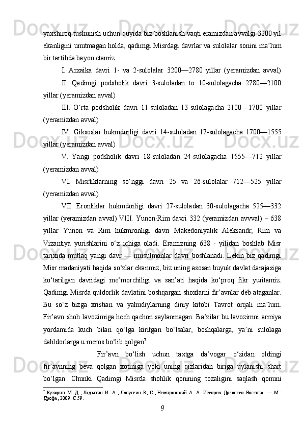 yaxshiroq tushunish uchun quyida biz boshlanish vaqti eramizdan avvalgi 3200 yil
ekanligini unutmagan holda, qadimgi Misrdagi davrlar va sulolalar sonini ma’lum
bir tartibda bayon etamiz. 
I.   Arxaika   davri   1-   va   2-sulolalar   3200—2780   yillar   (yeramizdan   avval)
II.   Qadimgi   podsholik   davri   3-suloladan   to   10-sulolagacha   2780—2100
yillar (yeramizdan avval) 
III.   О ‘rta   podsholik   davri   11-suloladan   13-sulolagacha   2100—1700   yillar
(yeramizdan avval) 
IV.   Giksoslar   hukmdorligi   davri   14-suloladan   17-sulolagacha   1700—1555
yillar (yeramizdan avval) 
V.   Yangi   podsholik   davri   18-suloladan   24-sulolagacha   1555—712   yillar
(yeramizdan avval) 
VI.   Misrliklarning   s о ‘nggi   davri   25   va   26-sulolalar   712—525   yillar
(yeramizdan avval) 
VII.   Eronliklar   hukmdorligi   davri   27-suloladan   30-sulolagacha   525—332
yillar  (yeramizdan avval)  VIII. Yunon-Rim  davri  332 (yeramizdan avvval)  – 638
yillar   Yunon   va   Rim   hukmronligi   davri   Makedoniyalik   Aleksandr,   Rim   va
Vizantiya   yurishlarini   о ‘z   ichiga   oladi.   Eramizning   638   -   yilidan   boshlab   Misr
tarixida   mutlaq   yangi   davr   —   musulmonlar   davri   boshlanadi.   Lekin   biz   qadimgi
Misr madaniyati haqida s о ‘zlar ekanmiz, biz uning asosan buyuk davlat darajasiga
k о ‘tarilgan   davridagi   me’morchiligi   va   san’ati   haqida   k о ‘proq   fikr   yuritamiz.
Qadimgi Misrda quldorlik davlatini boshqargan shoxlarni fir’avnlar deb ataganlar.
Bu   s о ‘z   bizga   xristian   va   yahudiylarning   diniy   kitobi   Tavrot   orqali   ma’lum.
Fir’avn shoh lavozimiga hech qachon saylanmagan. Ba’zilar bu lavozimni armiya
yordamida   kuch   bilan   q о ‘lga   kiritgan   b о ‘lsalar,   boshqalarga,   ya’ni   sulolaga
dahldorlarga u meros b о ‘lib qolgan 7
. 
Fir’avn   b о ‘lish   uchun   taxtga   da’vogar   о ‘zidan   oldingi
fir’avnning   beva   qolgan   xotiniga   yoki   uning   qizlaridan   biriga   uylanishi   shart
b о ‘lgan.   Chunki   Qadimgi   Misrda   shohlik   qonining   tozaligini   saqlash   qonuni
7
  Бухарин   М.   Д.,   Ладынин   И.   А.,   Ляпусгин   Б,   С.,   Немировский   А.   А.   История   Древнего   Востока.   —   М.:
Дрофа, 2009.  C .59.
9 