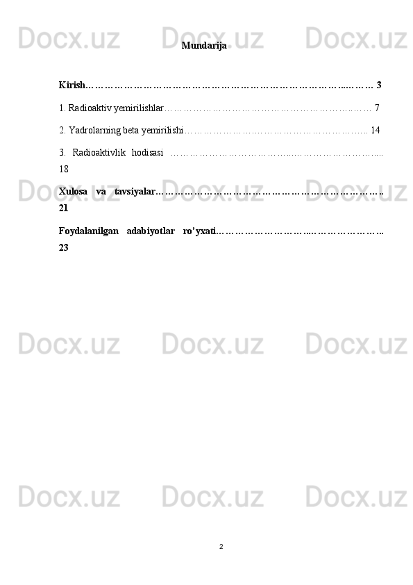 Mundarija
Kirish……………………………………………………………………...……… 3
1.   Radioaktiv yemirilishlar………………… ………………………………..…… 7
2. Yadrolarning beta yemirilishi………………….………………………….….. 14
3.   Radioaktivlik   hodisasi   ………………………………... …………………….....
18
Xulosa   va   tavsiyalar……………………………………………………………..
21
Foydalanilgan   adabiyotlar   ro’yxati………………………..…………………...
23
2 