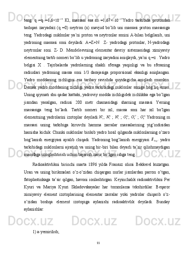 teng.   q   =q   =1,6×10	−19   Kl,   massasi   esa   m   =1,67×  	10	−27 Yadro   tarkibida   protondan
tashqari   zaryadsiz   (q   =0)   neytron   (n)   mavjud   bo’lib   uni   massasi   proton   massasiga
teng. Yadrodagi nuklonlar ya’ni proton va neytronlar sonini A-bilan belgilanib, uni
yadroning   massasi   soni   deyiladi:   A=Z+N     Z-   yadrodagi   protonlar,   N-yadrodagi
neytronlar   soni.   Z-   D.   Mendeleevning   elementar   davriy   sistemasidagi   ximiyaviy
elementning tartib nomeri bo’lib u yadroning zaryadini aniqlaydi, ya’ni q =z . Yadro
belgisi   X   .   Tajribalarda   yadrolarning   shakli   sferaga   yaqinligi   va   bu   sferaning
radiuslari   yadroning   massa   soni   1/3   darajasiga   proporsional   ekanligi   aniqlangan.
Yadro   moddaning   zichligini   esa   taribay   ravishda   quyidagicha   aniqlash   mumkin.
Demak yadro moddaning zichligi yadro tarkibidagi nuklonlar soniga bog’liq emas.
Uning qiymati shu qadar kattaki, yadroviy modda zichligidek zichlikka ega bo’lgan
jismdan   yasalgan,   radiusi   200   metr   chamasidagi   sharning   massasi   Yerning
massasiga   teng   bo’ladi.   Tartib   nomeri   bir   xil,   massa   soni   har   xil   bo’lgan
elementning yadrolarini  izotoplar deyiladi:	
N11 ;  	N12   ;  	N13   ;  	O816 ;  	O817   ;  	O818   Yadroning m
massasi   uning   tarkibiga   kiruvchi   hamma   zarralar   massalarining   yig’indisidan
hamisha kichik. Chunki nuklonlar birikib yadro hosil qilganda nuklonlarning o’zaro
bog’lanish   energiyasi   ajralib   chiqadi.   Yadroning   bog’lanish   energiyasi   E
bog '   yadro
tarkibidagi nuklonlarni ajratish va uning bir-biri bilan deyarli ta’sir qilishmaydigan
masofaga uzoqlashtirish uchun bajarish zarur bo’lgan ishga teng.
Radioaktivlikni   birinchi   marta   1896   yilda   Fransuz   olimi   Bekkerel   kuzatgan.
Uran   va   uning   birikmalari   o’z-o’zidan   chiqargan   nurlar   jismlardan   parron   o’tgan,
fatoplastinkaga   ta’sir   qilgan,   havoni   ionlashtirgan.   Keyinchalik   radioaktivlikni   Per
Kyuri   va   Mariya   Kyuri   Skladovskayalar   har   tomonlama   tekshirdilar.   Beqaror
ximiyaviy   element   izotoplarining   elementar   zarralar   yoki   yadrolar   chiqarib   o’z-
o’zidan   boshqa   element   izotopiga   aylanishi   radioaktivlik   deyiladi.   Bunday
aylanishlar: 
1) a-yemirilish; 
11 