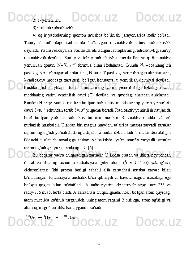 2) b- yemirilish; 
3) protonli ridioaktivlik  
4)   og’ir   yadrolarning   sponton   ravishda   bo’linishi   jarayonlarida   sodir   bo’ladi.
Tabiiy   sharoitlardagi   izotoplarda   bo’ladigan   radioaktivlik   tabiiy   radioaktivlik
deyiladi. Yadro reaksiyalari vositasida olinadigan izotoplarning radioaktivligi sun’iy
radioaktivlik   deyiladi.   Sun’iy   va   tabiiy   radioaktivlik   orasida   farq   yo’q.   Radioaktiv
yemirilish   qonuni   N=N0  
e − λT
  formula   bilan   ifodalanadi.   Bunda  	N0   –boshlang’ich
paytdagi yemirilmagan atomlar soni, N-biror T paytdagi yemirilmagan atomlar soni,
λ-radioaktiv  moddaga  xarakterli   bo’lgan  konstanta,   u  yemirilish   doimiysi   deyiladi.
Boshlang’ich   paytdagi   atomlar   miqdorining   yarmi   yemirilishiga   ketadigan   vaqt
moddaning   yarim   yemirilish   davri   (T)   deyiladi   va   quyidagi   shartdan   aniqlanadi.
Bundan   Hozirgi   vaqtda   ma’lum   bo’lgan   radioaktiv   moddalarning   yarim   yemirilish
davri 3×
10 − 7
 sekundan tortib 5×
10 15
 yilgacha boradi. Radioaktiv yemirilish natijasida
hosil   bo’lgan   yadrolar   radioaktiv   bo’lishi   mumkin.   Radioaktiv   modda   uch   xil
nurlanish manbaidir. Ulardan biri magnit maydoni ta’sirida musbat zaryadi zarralar
oqimining og’ish yo’nalishida og’adi, ular a-nurlar deb ataladi. b-nurlar deb atalgan
ikkinchi   nurlanish   avvalgiga   teskari   yo’nalishda,   ya’ni   manfiy   zaryadli   zarralar
oqimi og’adigan yo’nalishda og’adi.  [5]
Bu  beqaror   yadro  chiqaradigan  zarradir. U  ikkita proton va  ikkita neytrondan
iborat   va   shuning   uchun   a   radiatsiyasi   geliy   atomi   ( 4
menda   bor
2 )   yalang'och,
elektronlarsiz.   Ikki   proton   borligi   sababli   alfa   zarrachasi   musbat   zaryad   bilan
ta'minlangan. Radiatsiya a unchalik ta'sir qilmaydi va havoda ozgina masofaga ega
bo'lgan   qog'oz   bilan   to'xtatiladi.   A   radiatsiyasini   chiqaruvchilariga   uran-238   va
radiy-226 misol bo'la oladi. A zarrachasi chiqarilganda, hosil bo'lgan atom quyidagi
atom  misolida  ko'rinib turganidek,  uning  atom  raqami   2 birlikga, atom   og'irligi   va
atom og'irligi 4 birlikka kamayganini ko'radi:
238
U
92     →     4
He
2        +           234
Th
90
12 