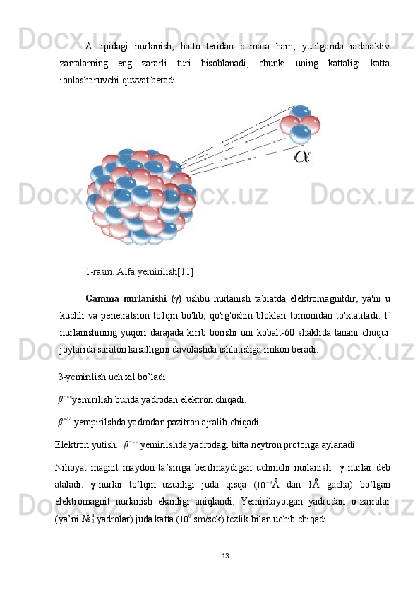 A   tipidagi   nurlanish,   hatto   teridan   o'tmasa   ham,   yutilganda   radioaktiv
zarralarning   eng   zararli   turi   hisoblanadi,   chunki   uning   kattaligi   katta
ionlashtiruvchi quvvat beradi.
1-rasm. Alfa yemirilish[11]
Gamma   nurlanishi   ( γ )   u shbu   nurlanish   tabiatda   elektromagnitdir,   ya'ni   u
kuchli   va   penetratsion   to'lqin  bo'lib,   qo'rg'oshin   bloklari   tomonidan  to'xtatiladi.   Γ
nurlanishining   yuqori   darajada   kirib   borishi   uni   kobalt-60   shaklida   tanani   chuqur
joylarida saraton kasalligini davolashda ishlatishga imkon beradi.
 β-yemirilish uch xil bo’ladi.
  β − ¿ ¿
yemirilish bunda yadrodan elektron chiqadi.
 β+¿¿  yempirilshda yadrodan pazitron ajralib chiqadi. 
Elektron yutish.   β − ¿ ¿
 yemirilshda yadrodagi bitta neytron protonga aylanadi. 
Nihoyat   magnit   maydon   ta’siriga   berilmaydigan   uchinchi   nurlanish     γ   nurlar   deb
ataladi.   γ -nurlar   to’lqin   uzunligi   juda   qisqa   (	
10	−3 Å   dan   1Å   gacha)   bo’lgan
elektromagnit   nurlanish   ekanligi   aniqlandi.   Yemirilayotgan   yadrodan   α -zarralar
(ya’ni 	
Ne	24   yadrolar) juda katta (	10	9  sm/sek) tezlik bilan uchib chiqadi.
13 