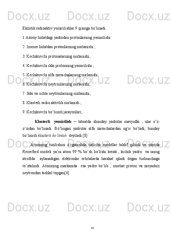 Ekzotik radioaktiv yemirilishlar 9 qismga bo’linadi:
1.Asosiy holatdagi yadrodan protonlarning yemirilishi:
2. Izomer holatdan protonlarning nurlanishi ;
3. Kechikuvchi protonalarning nurlanishi;
4. Kechikuvchi ikki protonning yemirilishi ;
5. Kechikuvchi alfa zarrachalarning nurlanishi;
6. Kechikuvchi neytronlarning nurlanishi;
7. Ikki va uchta neytronlarning nurlanishi;
8. Klasterli radio aktivlik nurlanish ;
9. Kechikuvchi bo’linish jarayonlari;
Klasterli     yemirilish   ─   tabiatda   shunday   yadrolar   mavjudki   ,   ular   o’z-
o’zidan   bo’linadi.   Bo’lingan   yadrolar   alfa   zarrachalardan   og’ir   bo’ladi,   bunday
bo’linish  klasterli bo’linish    deyiladi.[8]
Atomning   tuzilishini   o’rganishda   turlicha   modellar   taklif   qilindi   va   oxirida
Rezerford   modeli   ya’ni   atom   99   %   bo’sh   bo’lishi   kerak   ,   kichik   yadro     va   uning
atrofida     aylanadigan   elektronlar   orbitalarda   harakat   qiladi   degan   tushunchaga
to’xtalindi.   Atomning   markazida     esa   yadro   bo’lib   ,   musbat   proton   va   zaryadsiz
neytrondan tashkil topgan[6].
 
14 