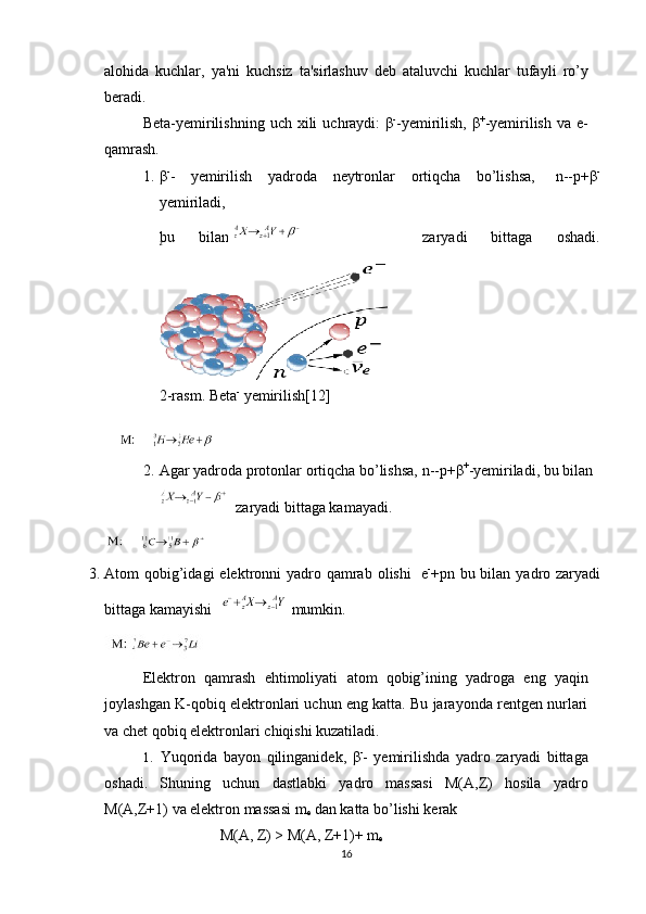 zalohida   kuchlar,   ya'ni   kuchsiz   ta'sirlashuv   d е b   ataluvchi   kuchlar   tufayli   ro’y
b е radi.
B е ta-y е mirilishning   uch   xili   uchraydi:   β -
-y е mirilish,   β +
-y е mirilish   va   е -
qamrash.
1. β -
-   y е mirilish   yadroda   n е ytronlar   ortiqcha   bo’lishsa,   n--p+ β -
y е miriladi,
bu   bilan           zaryadi   bittaga   oshadi.
2 - rasm. Beta -
 yemirilish[12]
2. Agar   yadroda   protonlar   ortiqcha   bo’lishsa,   n--p+ β +
-y е miriladi,   bu   bilan
zaryadi bittaga kamayadi.
3. Atom   qobig’idagi   elеktronni   yadro   qamrab   olishi   е -
+р n   bu   bilan   yadro zaryadi
bittaga   kamayishi  mumkin.
Elеktron   qamrash   ehtimoliyati   atom   qobig’ining   yadroga   eng   yaqin
joylashgan K-qobiq elеktronlari uchun eng katta. Bu jarayonda rеntgеn nurlari
va   chеt   qobiq elеktronlari   chiqishi kuzatiladi.
1.   Yuqorida   bayon   qilinganidеk,   β -
-   yеmirilishda   yadro   zaryadi   bittaga
oshadi.   Shuning   uchun   dastlabki   yadro   massasi   М(А,Z)   hosila   yadro
М(А,Z+1)   va   elеktron   massasi m
е  dan katta bo’lishi   kеrak
М ( А ,   Z) >   М ( А ,   Z+1)+ m
е
16 