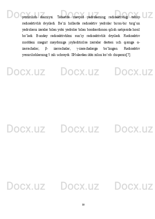 yemirilish   doimiysi.   Tabiatda   mavjud   yadrolarning   radioaktivligi   tabiiy
radioaktivlik   deyiladi.   Ba’zi   hollarda   radioaktiv   yadrolar   biron-bir   turg’un
yadrolarni zaralar bilan yoki yadrolar bilan bombardimon qilish natijasida hosil
bo’ladi.   Bunday   radioaktivlikni   sun’iy   radioaktivlik   deyiladi.   Radioaktiv
moddani   magnit   maydoniga   joylashtirilsa   zarralar   dastasi   uch   qismga   α -
zarrachalar,   β -   zarrachalar,   γ -zarachalarga   bo’lingan.   Radioaktiv
yemirilishlarning 5 xili uchraydi. SHulardan ikki xilini ko’rib chiqamiz[7].
18 