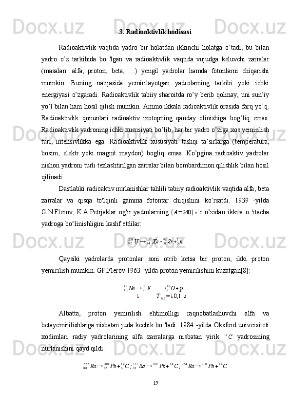 3. Radioaktivlik hodisasi
Radioaktivlik   vaqtida   yadro   bir   holatdan   ikkinchi   holatga   o’tadi,   bu   bilan
yadro   o’z   tarkibida   bo   'lgan   va   radioaktivlik   vaqtida   vujudga   keluvchi   zarralar
(masalan:   alfa,   proton,   beta,   …)   yengil   yadrolar   hamda   fotonlarni   chiqarishi
mumkin.   Buning   natijasida   yemirilayotgan   yadrolaming   tarkibi   yoki   ichki
energiyasi  o’zgaradi.   Radioaktivlik tabiiy sharoitda ro’y berib qolmay, uni  sun’iy
yo’l bilan ham hosil qilish mumkin. Ammo ikkala radioaktivlik orasida farq yo’q.
Radioaktivlik   qonunlari   radioaktiv   izotopning   qanday   olinishiga   bog’liq   emas.
Radioaktivlik yadroning ichki xususiyati bo’lib, har bir yadro o’ziga xos yemirilish
turi,   intensivlikka   ega.   Radioaktivlik   xususiyati   tashqi   ta’sirlarga   (temperatura,
bosim,   elektr   yoki   magnit   maydon)   bogliq   emas.   Ko’pgina   radioaktiv   yadrolar
nishon yadroni turli tezlashtirilgan zarralar bilan bombardimon qilishlik bilan hosil
qilinadi.
  Dastlabki radioaktiv nurlanishlar tahlili tabiiy radioaktivlik vaqtida alfa, beta
zarralar   va   qisqa   to'lqinli   gamma   fotontar   chiqishini   ko’rsatdi.   1939   -yilda
G.N.Flerov,   K.A.Petrjaklar   og'ir   yadrolarning   ( A = 240 ) ∘ '
z
  o’zidan   ikkita   o   'rtacha
yadroga bo"linishligini kashf etdilar:92238	U	→	54131	Xe	+3896Sr	+01n
Qaysiki   yadrolarda   protonlar   soni   otrib   ketsa   bir   proton,   ikki   proton
yemirilish mumkin. GF.Flerov 1963 -yilda proton yemirilishini kuzatgan[8]:	
1017Ne	→	917F	→	816O+p	
¿	T1/2=¿0,1	 s
Albatta,   proton   yemirilish   ehtimolligi   raqnobatlashuvchi   alfa   va
betayemirilishlarga nisbatan juda kechik bo 'ladi. 1984 -yilda Oksford universiteti
xodimlari   radiy   yadrolarining   alfa   zarralarga   nisbatan   yirik  	
14C   yadrosining
nurlanishini qayd qildi:	
88222	Ra	→	82208	Pb	+614C	;38223	Ra	→	209	Pb	+14C	;224	Ra	→	210	Pb	+14C
19 